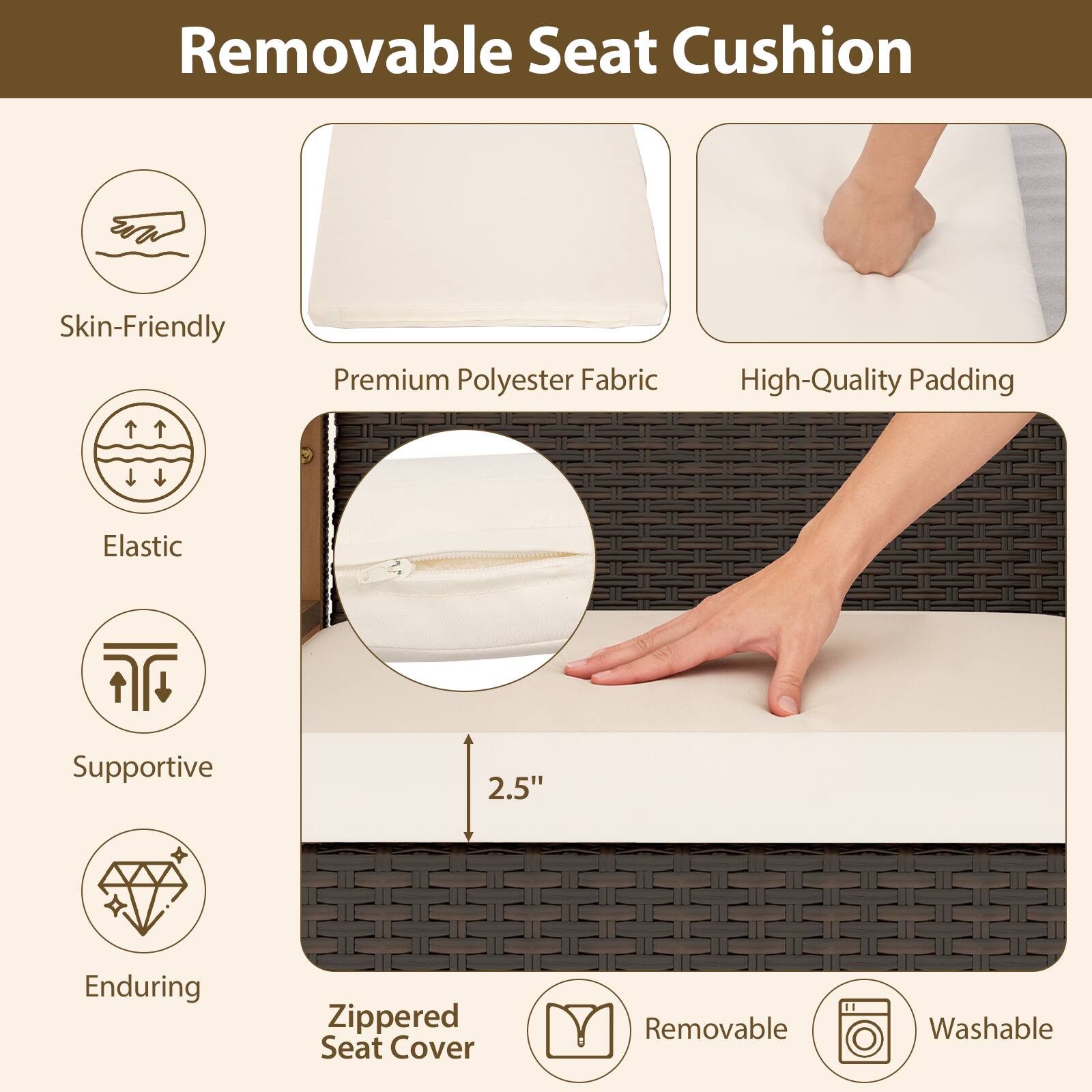 Removable Seat Cushion

- Skin-Friendly
- Premium Polyester Fabric
- High-Quality Padding
- Elastic
- Supportive
- Enduring
- Zippered Seat Cover
- Removable
- Washable

2.5"