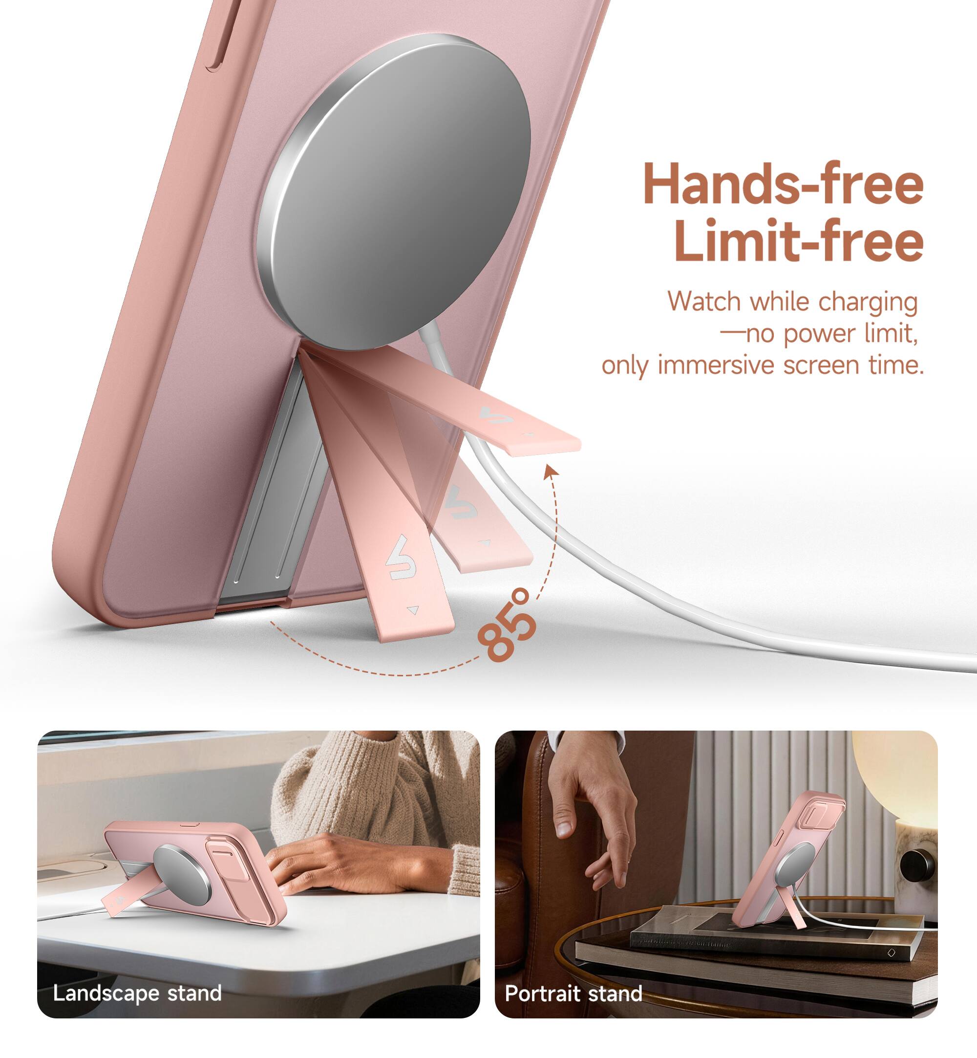 Hands-free Limit-free  
Watch while charging - no power limit, only immersive screen time.  
6 6 85  
Landscape stand  
Portrait stand