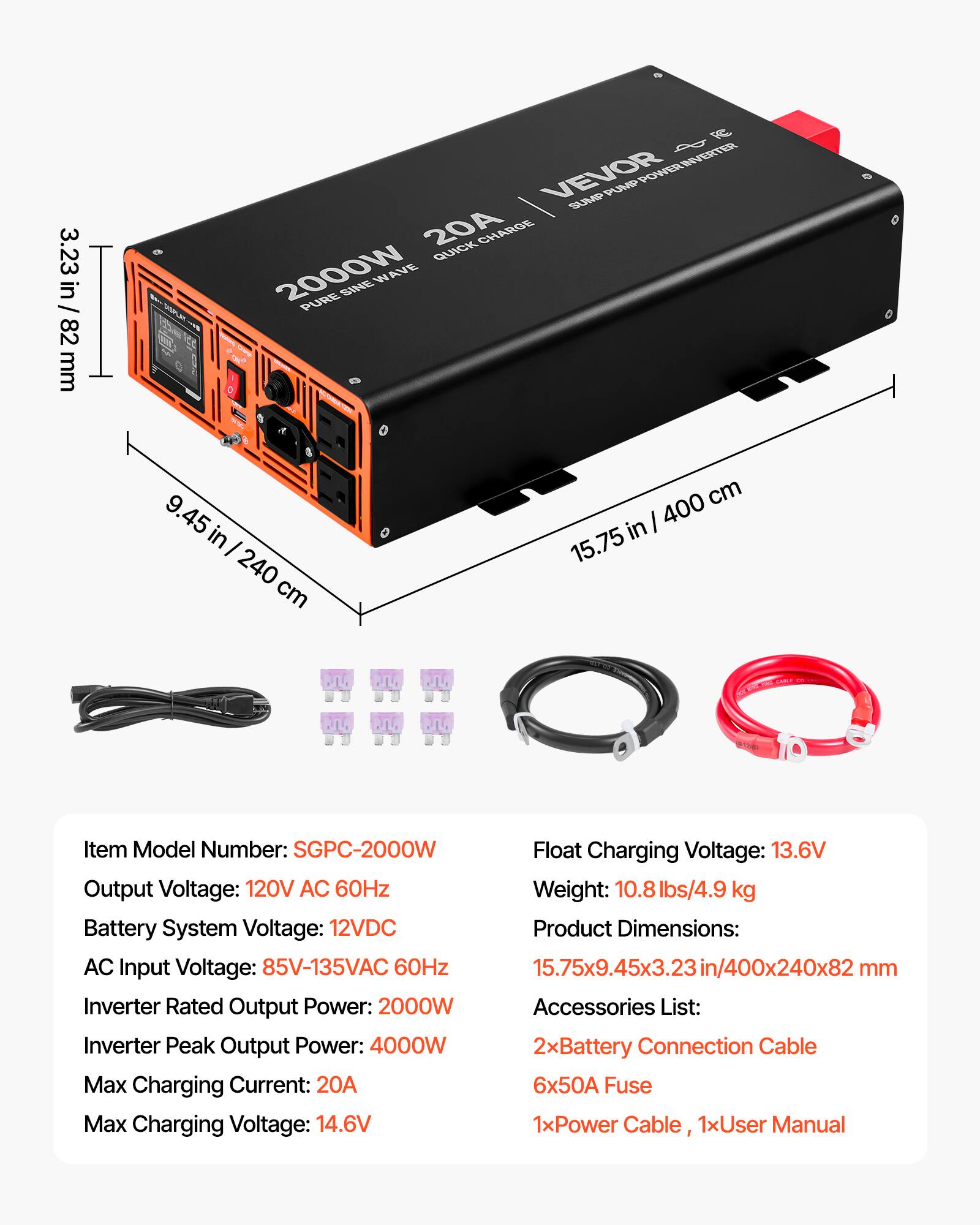 3.23 in / 82 mm

FC VEVOR PUMP POWER INVERTER SUMP 20A QUICK CHARGE 2000W SINE WAVE PURE

Item Model Number: SGPC-2000W
Float Charging Voltage: 13.6V
Output Voltage: 120V AC 60Hz
Weight: 10.8 lbs/4.9 kg
Battery System Voltage: 12VDC
Product Dimensions: AC Input Voltage: 85V-135VAC 60Hz 15.75x9.45x3.23in/400x240x82 mm
Inverter Rated Output Power: 2000W
Accessories List: Inverter Peak Output Power: 4000W
2xBattery Connection Cable
Max Charging Current: 20A
6x50A Fuse
Max Charging Voltage: 14.6V
1xPower Cable, 1xUser Manual