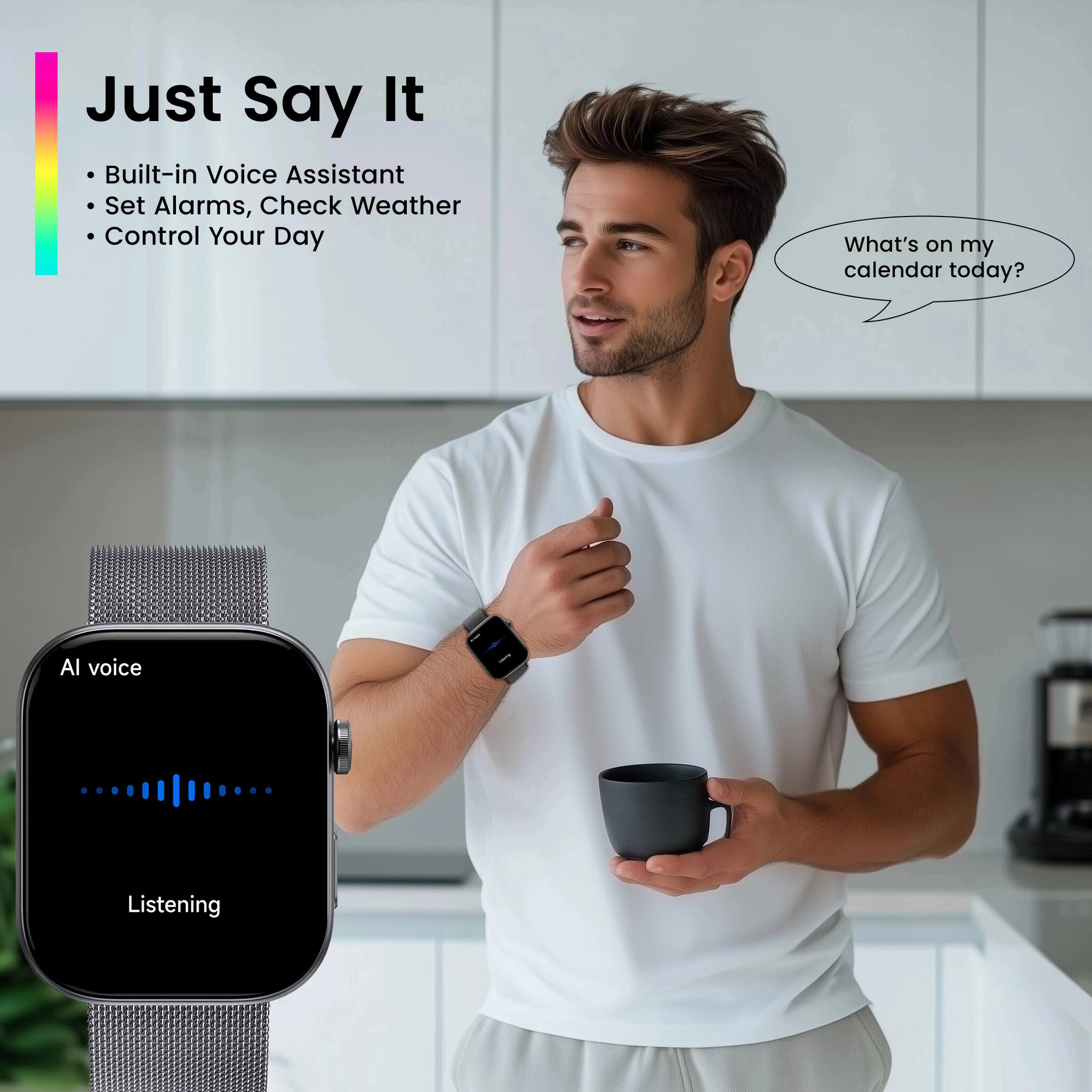 Just Say It

- Built-in Voice Assistant
- Set Alarms, Check Weather
- Control Your Day

What's on my calendar today?

AI voice
Listening