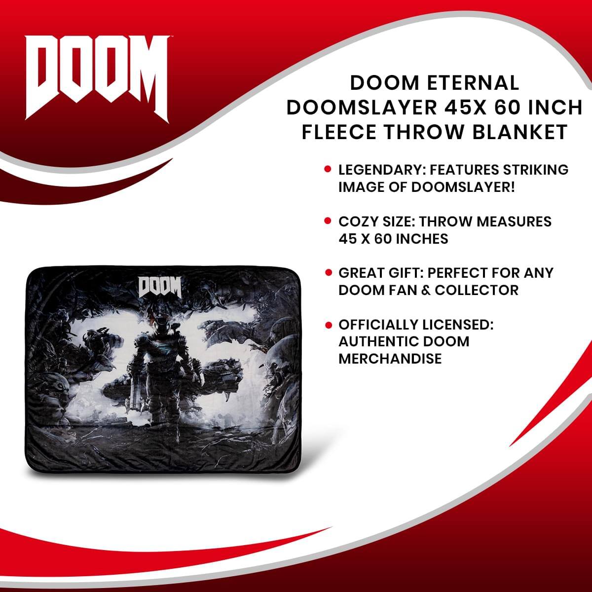 DOOM ETERNAL DOOMSLAYER 45X 60 INCH FLEECE THROW BLANKET

- LEGENDARY: FEATURES STRIKING IMAGE OF DOOMSLAYER!
- COZY SIZE: THROW MEASURES 45 X 60 INCHES
- GREAT GIFT: PERFECT FOR ANY DOOM FAN & COLLECTOR
- OFFICIALLY LICENSED: AUTHENTIC DOOM MERCHANDISE