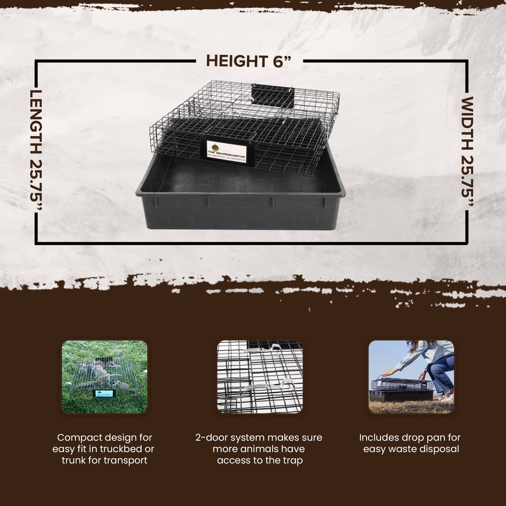 LENGTH 25.75"  
HEIGHT 6"  
WIDTH 25.75"  

Compact design for easy fit in truckbed or trunk for transport  
2-door system makes sure more animals have access to the trap  
Includes drop pan for easy waste disposal