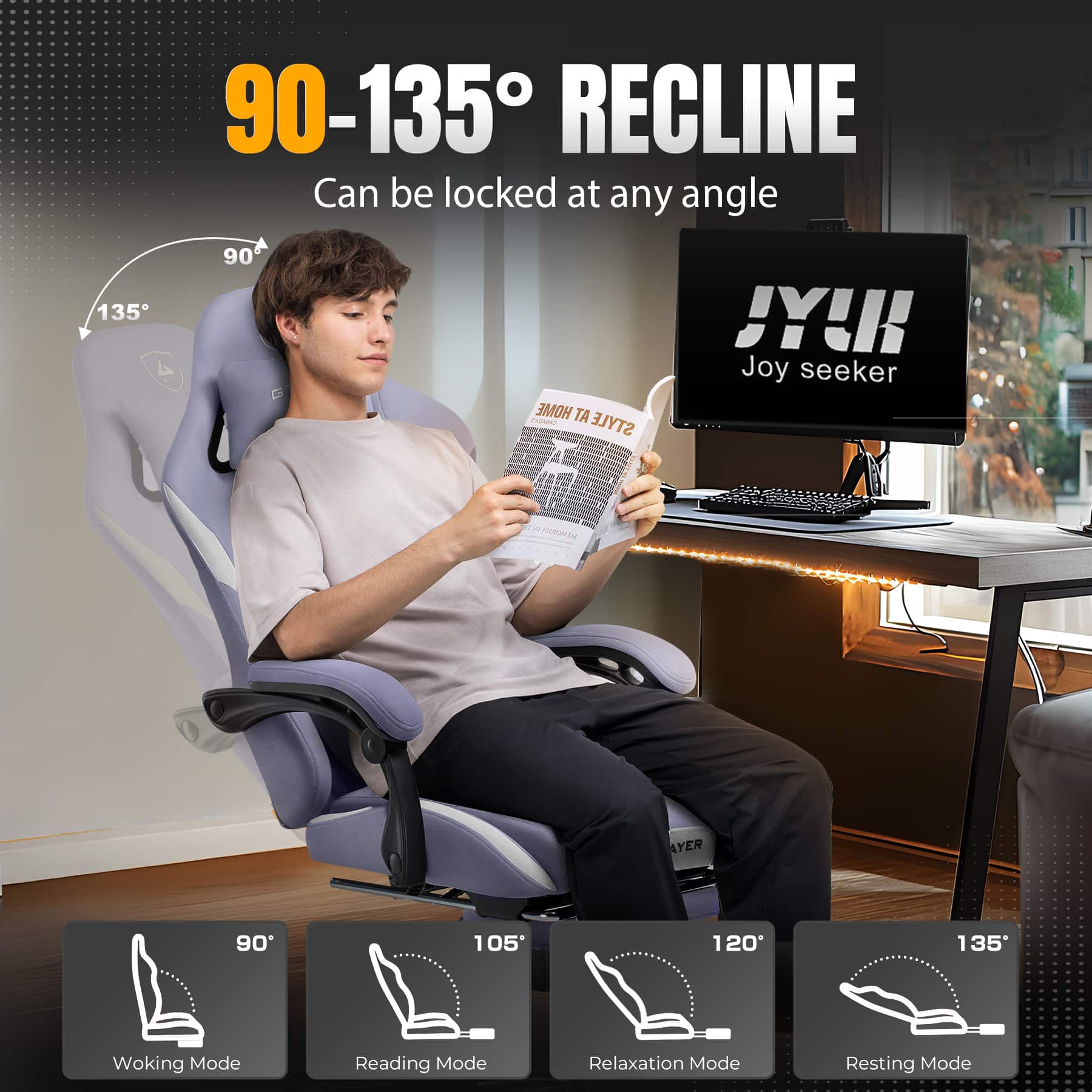 90-135° RECLINE Can be locked at any angle
135° 90°
HOME STYLE JY! Joy seeker
90° 105° 120° 135°
Woking Mode Reading Mode Relaxation Mode Resting Mode