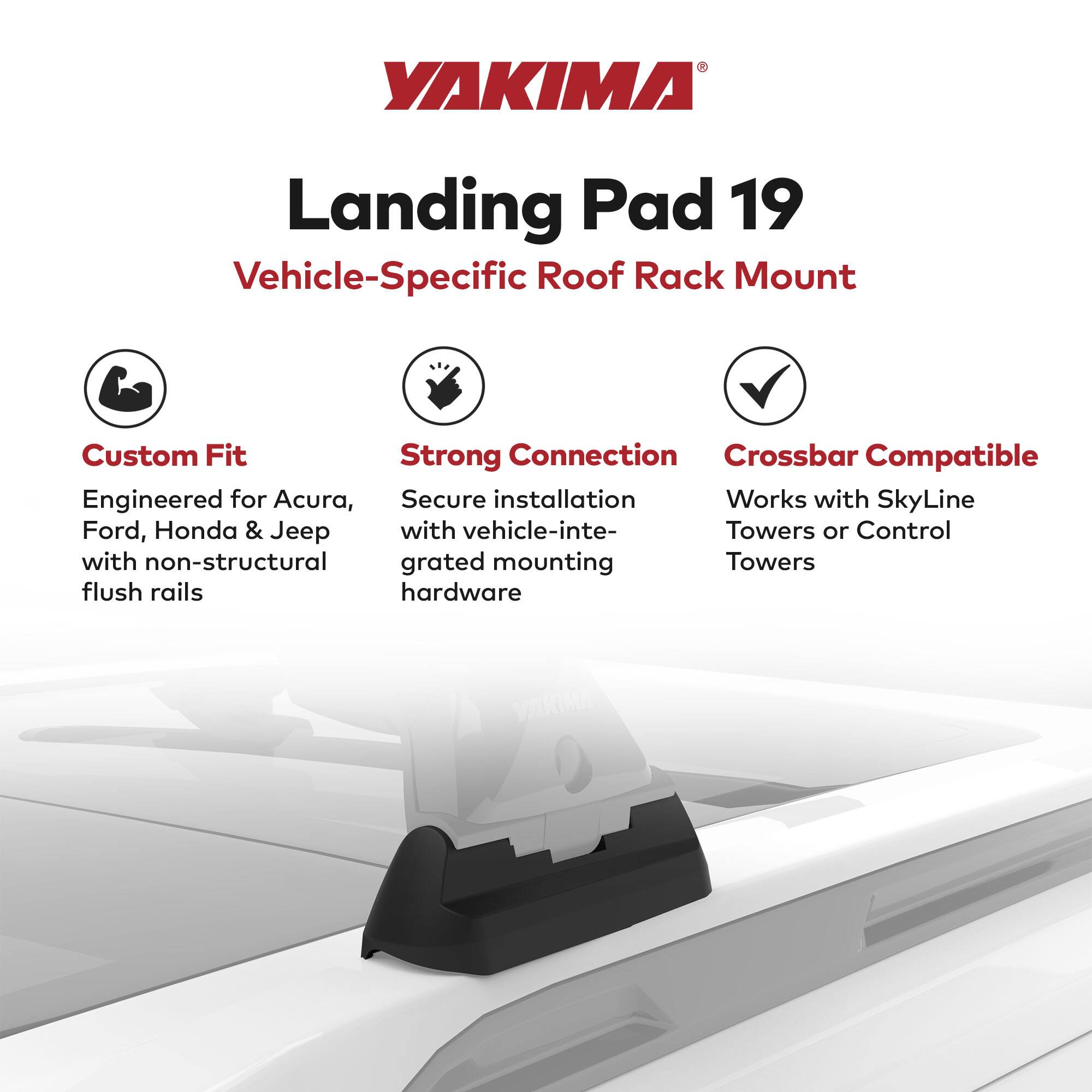 YAKIMA Landing Pad 19  
Vehicle-Specific Roof Rack Mount  

Custom Fit  
Engineered for Acura, Ford, Honda & Jeep  

Strong Connection  
Secure installation with vehicle-integrated mounting hardware  

Crossbar Compatible  
Works with SkyLine Towers or Control Towers  

Compatible with non-structural flush rails