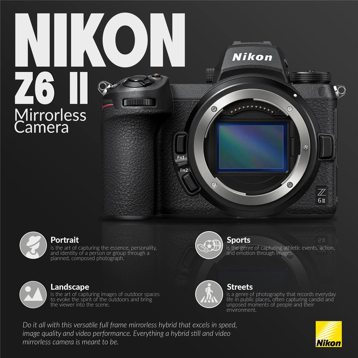 NIKON Nikon Z6 II Mirrorless Camera

Portrait is the art of capturing the essence, personality, and identity of a person or group through a planned, composed photograph.

Sports is the genre of capturing athletic events, action, and emotion through images.

Landscape is the art of capturing images of outdoor spaces to evoke the spirit of the outdoors and bring the viewer into the scene.

Streets is a genre of photography that records everyday life in public places, often capturing candid and unposed moments of people and their environment.

Do it all with this versatile full frame mirrorless hybrid that excels in speed, image quality and video performance. Everything a hybrid still and video mirrorless camera is meant to be.