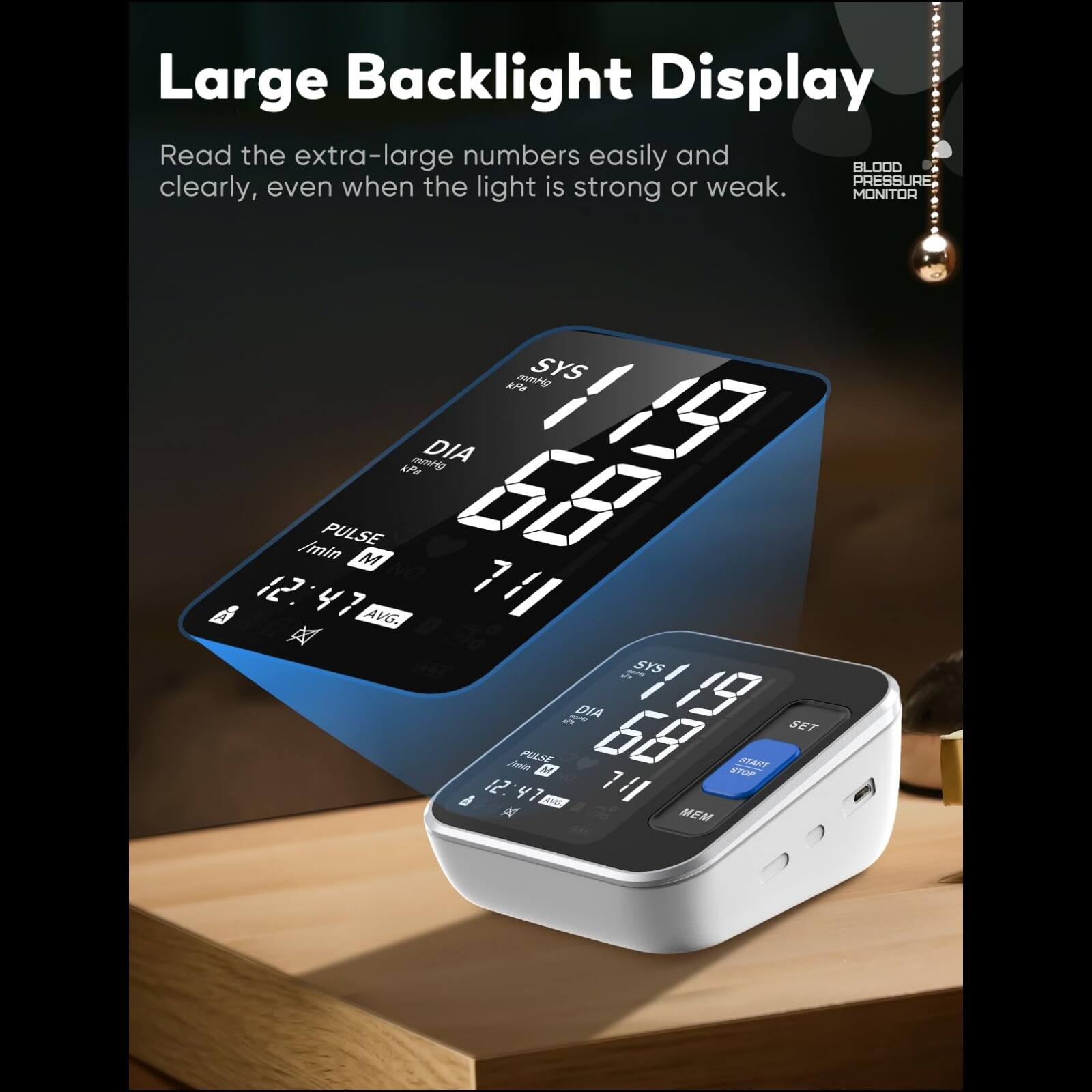 Large Backlight Display  
Read the extra-large numbers easily and clearly, even when the light is strong or weak.  

BLOOD PRESSURE MONITOR  

SYS 119  
DIA 68  
PULSE 71  

12:47  
AVG. A 1  
SYS 4g  
DIA 0GG  

SET  
START  
STOP  
MEM  

M  
47  
NO 7/l