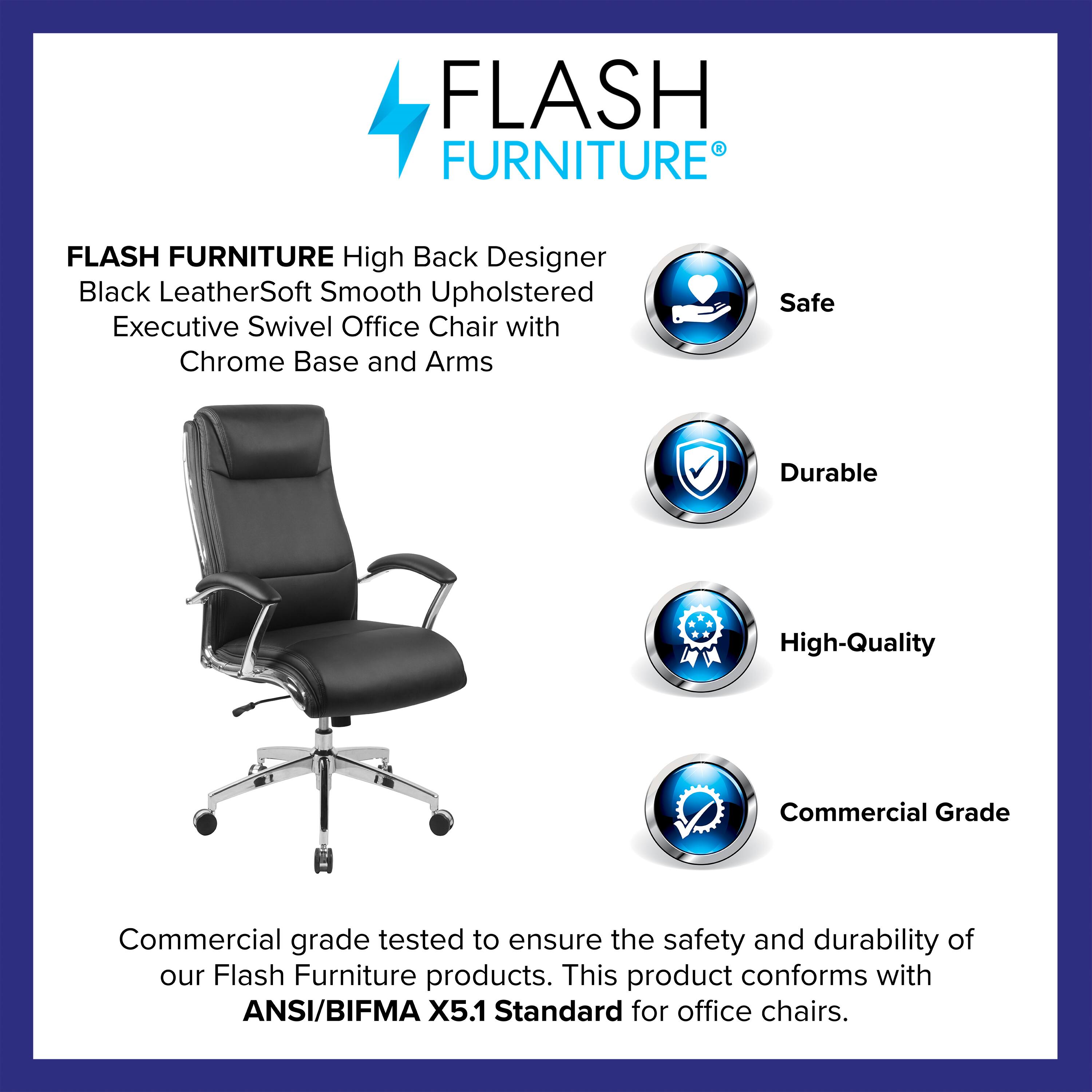 FLASH FURNITURE  
High Back Designer Black LeatherSoft Smooth Upholstered Executive Swivel Office Chair with Chrome Base and Arms  

Safe  
Durable  
High-Quality  
Commercial Grade  

Commercial grade tested to ensure the safety and durability of our Flash Furniture products. This product conforms with ANSI/BIFMA X5.1 Standard for office chairs.