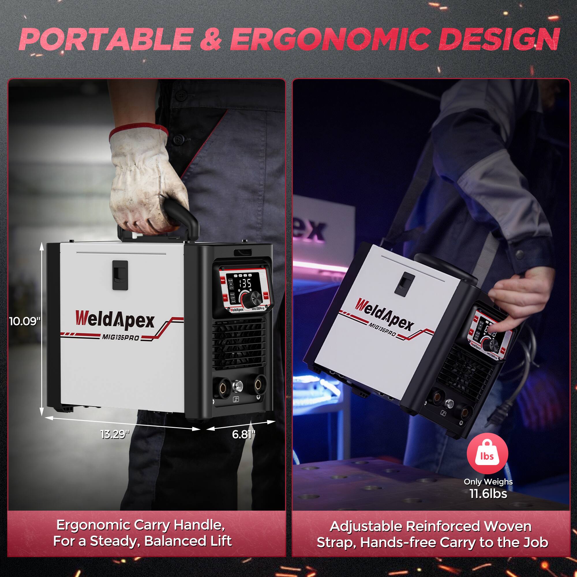 PORTABLE & ERGONOMIC DESIGN

WeldApex MIG135PRO

10.09"
13.29"
6.81"

Only Weighs 11.6lbs

Ergonomic Carry Handle, For a Steady, Balanced Lift

Adjustable Reinforced Woven Strap, Hands-free Carry to the Job