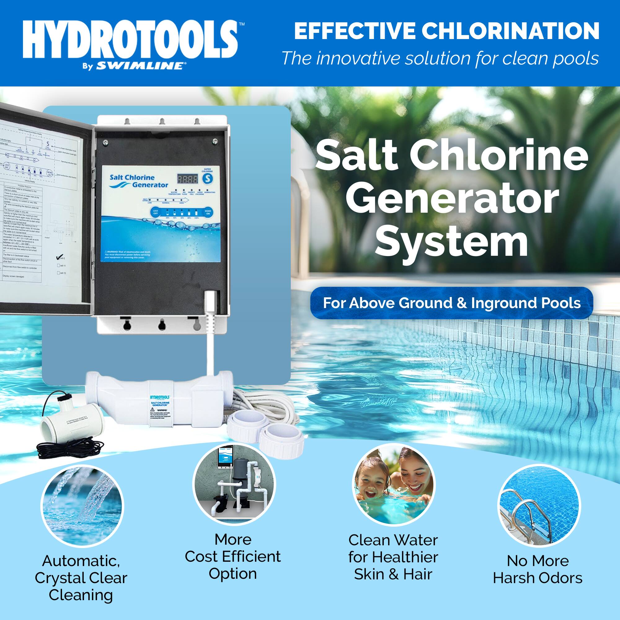 HYDROTOOLS  
By SWIMLINE

EFFECTIVE CHLORINATION  
The innovative solution for clean pools

Salt Chlorine Generator System  
For Above Ground & Inground Pools

- Automatic, Crystal Clear Cleaning
- More Cost Efficient Option
- Clean Water for Healthier Skin & Hair
- No More Harsh Odors