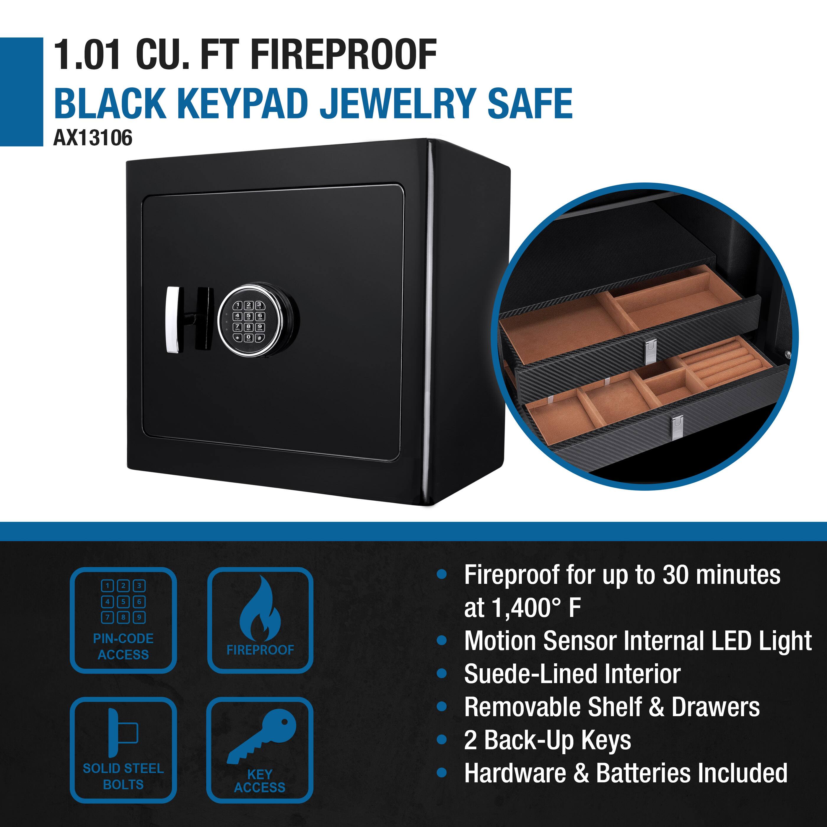 1.01 CU. FT FIREPROOF BLACK KEYBOARD JEWELRY SAFE  
AX13106  

- PIN-CODE ACCESS  
- FIREPROOF  
- SOLID STEEL BOLTS  
- KEY ACCESS  

- Fireproof for up to 30 minutes at 1,400° F  
- Motion Sensor Internal LED Light  
- Suede-Lined Interior  
- Removable Shelf & Drawers  
- 2 Back-Up Keys  
- Hardware & Batteries Included