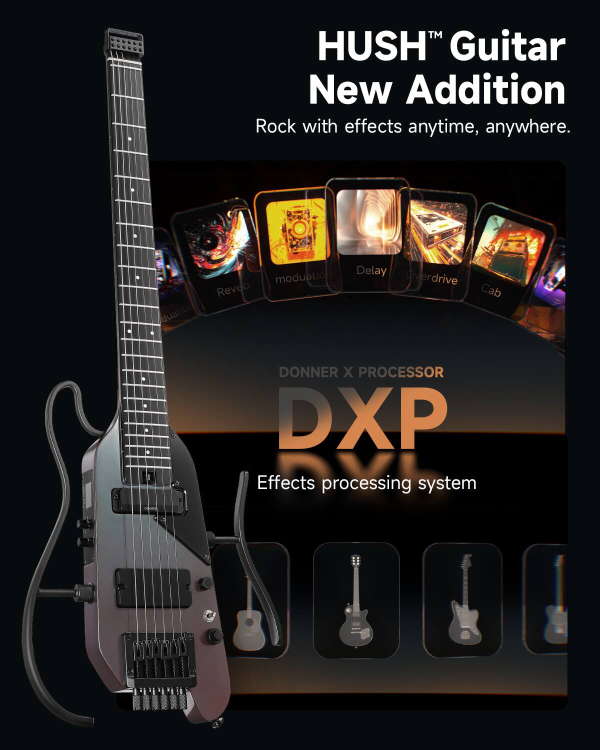 HUSH™ Guitar  
New Addition  
Rock with effects anytime, anywhere.  

DONNER X PROCESSOR  
DXP  
Effects processing system  

- Modulation  
- Reverb  
- Delay  
- Overdrive  
- Cab
