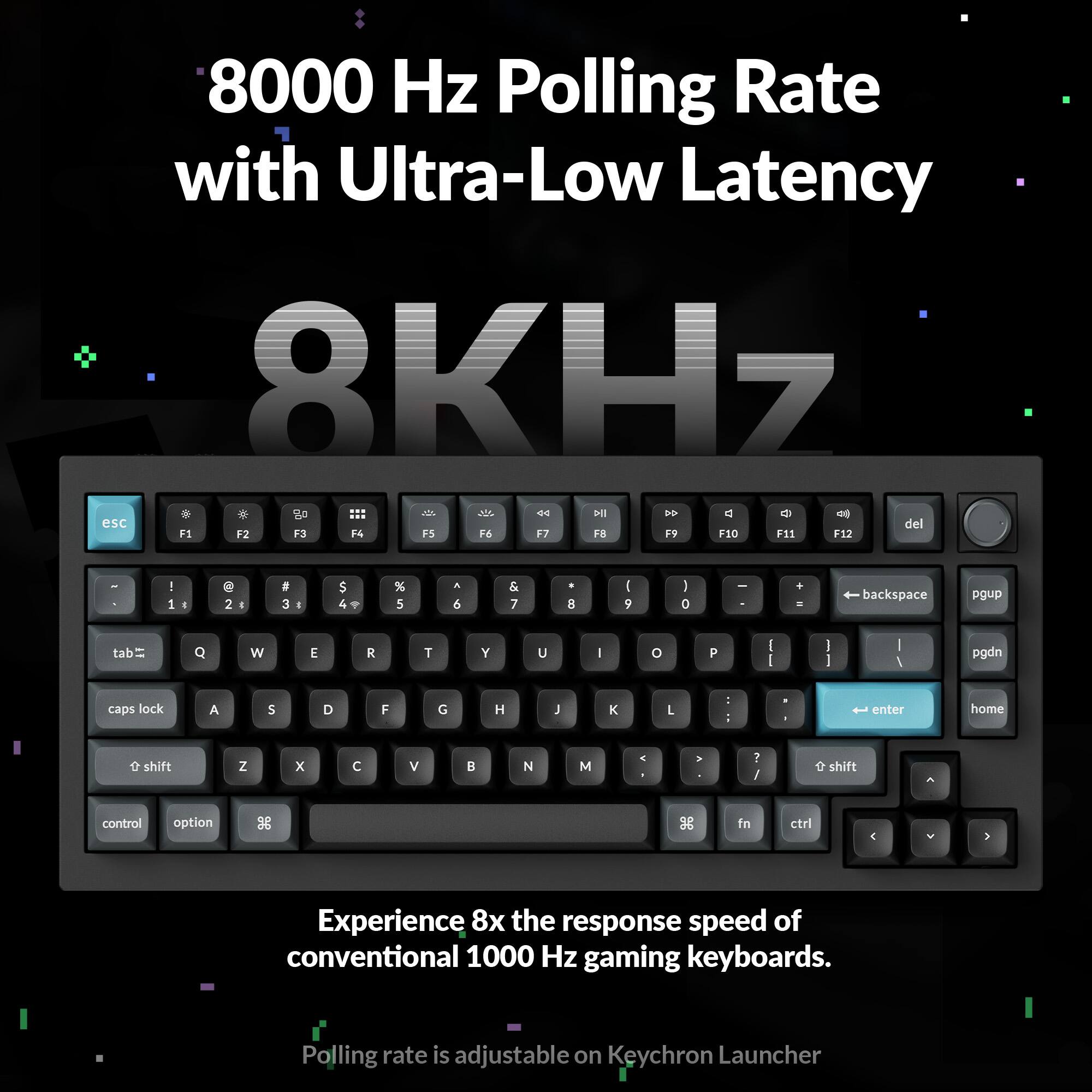 8000 Hz Polling Rate with Ultra-Low Latency  
8KHZ  

Experience 8x the response speed of conventional 1000 Hz gaming keyboards.  
Polling rate is adjustable on Keychron Launcher
