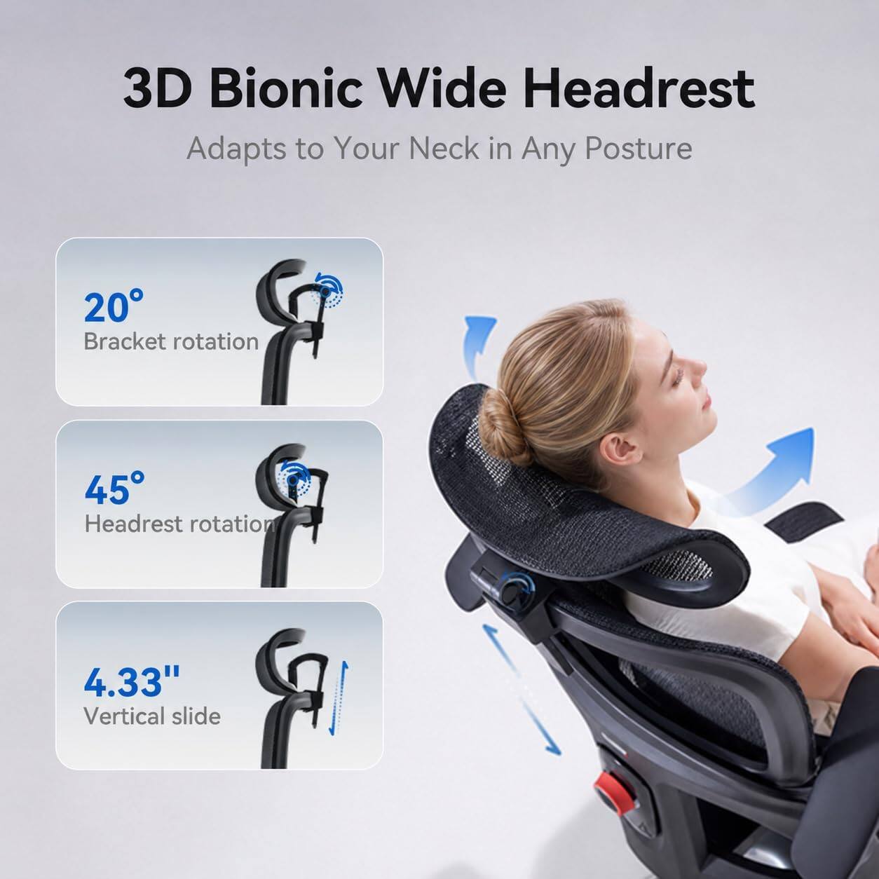 3D Bionic Wide Headrest  
Adapts to Your Neck in Any Posture

- 20° Bracket rotation
- 45° Headrest rotation
- 4.33" Vertical slide