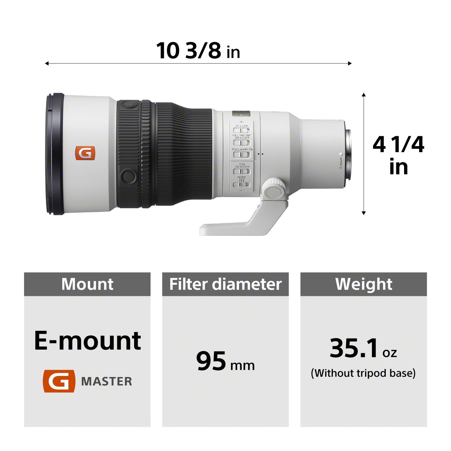 10 3/8 in

G

Y   FULL TM M CN : OFF FULL 100-7m OSS OS 110- MODE  ...

4 1/4 in

Mount
Filter diameter
Weight
E-mount G MASTER
95 mm
35.1 oz (Without tripod base)