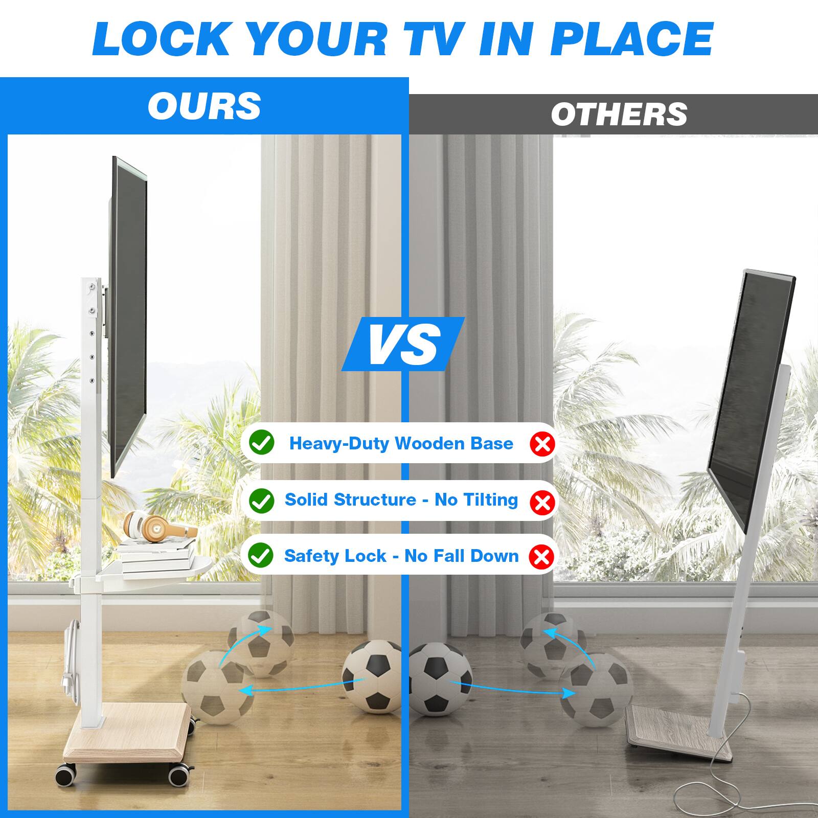 LOCK YOUR TV IN PLACE

OURS

VS

OTHERS

Heavy-Duty Wooden Base
Solid Structure - No Tilting
Safety Lock - No Fall Down