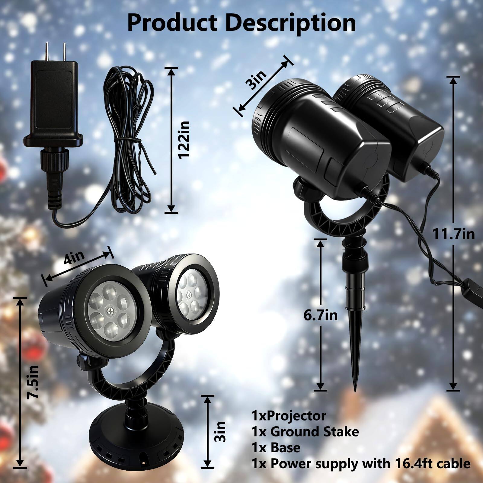 Product Description

- 1x Projector
- 1x Ground Stake
- 1x Base
- 1x Power supply with 16.4ft cable

Dimensions:
- 122in (cable length)
- 3in (height of projector)
- 4in (width of projector)
- 7.5in (depth of projector)
- 11.7in (height of base)
- 6.7in (height of ground stake)