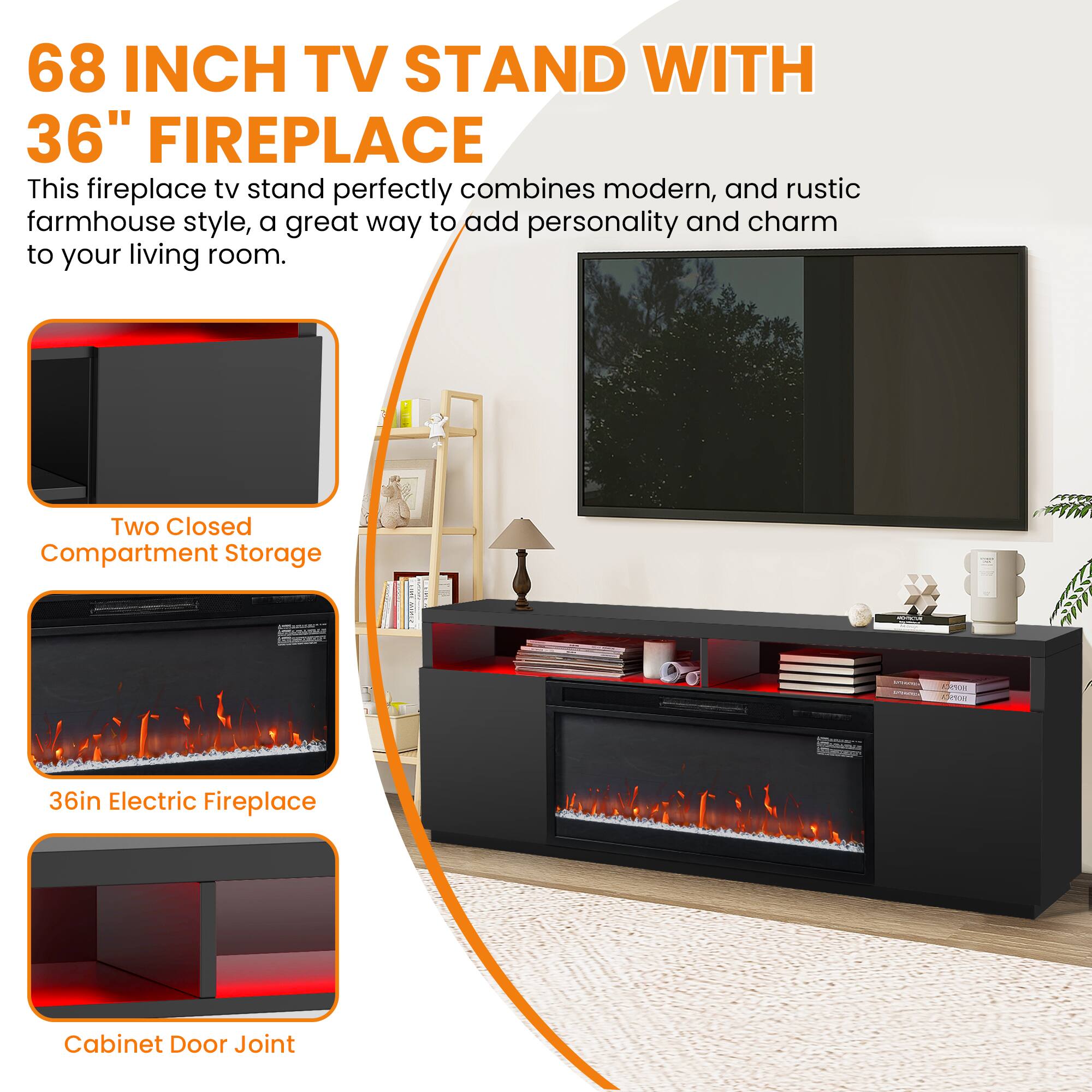 68 INCH TV STAND WITH 36" FIREPLACE

This fireplace tv stand perfectly combines modern, and rustic farmhouse style, a great way to add personality and charm to your living room.

- Two Closed Compartment Storage
- 36in Electric Fireplace
- Cabinet Door Joint