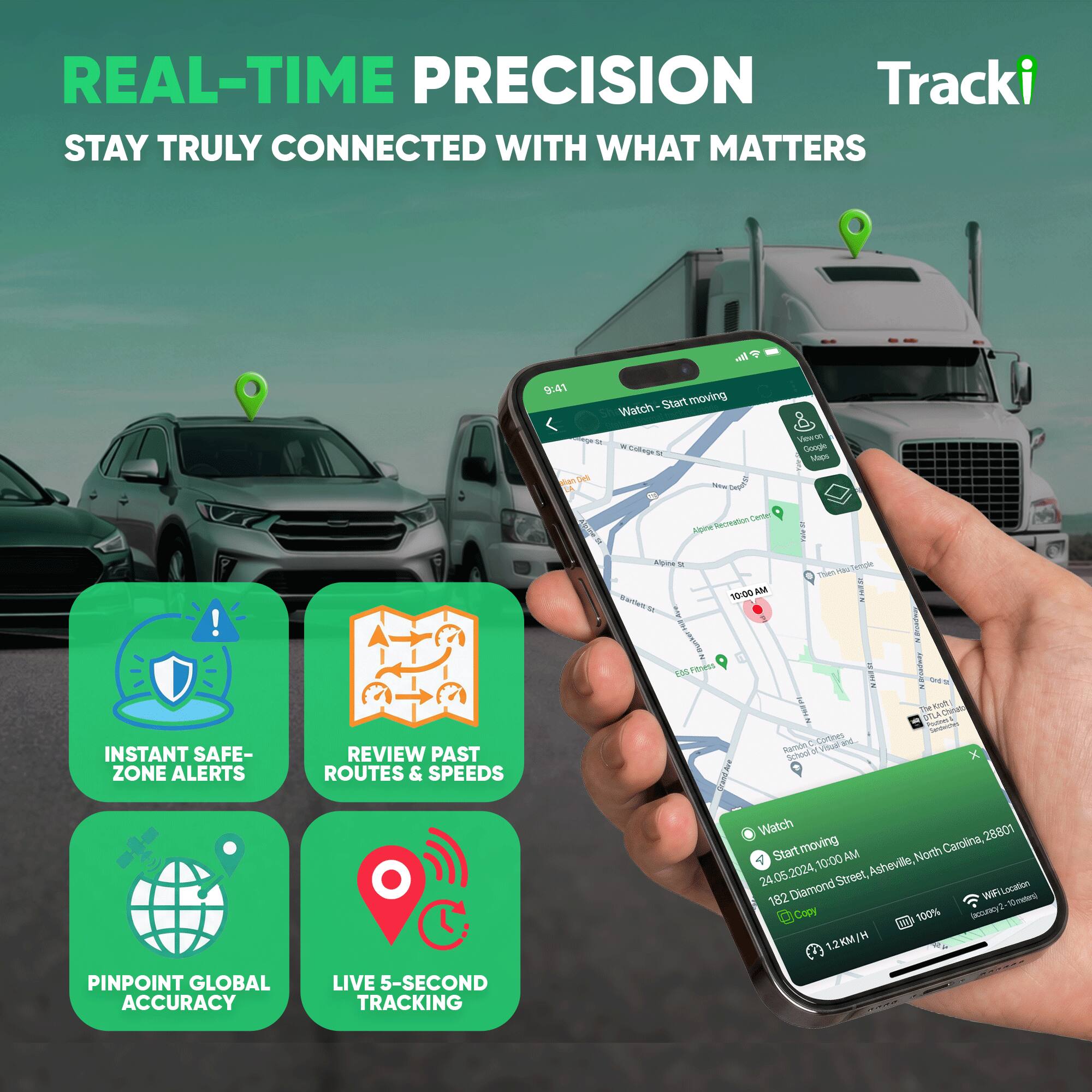 REAL-TIME PRECISION  
STAY TRULY CONNECTED WITH WHAT MATTERS

Tracki

INSTANT SAFE-ZONE ALERTS  
REVIEW PAST ROUTES & SPEEDS  
PINPOINT GLOBAL ACCURACY  
LIVE 5-SECOND TRACKING

Watch  
Start moving

28801  
24.05.2024, 10:00 AM  
Asheville, North Carolina  
182 Diamond Street  
WiFiLocation 100%  
1.2KM/H