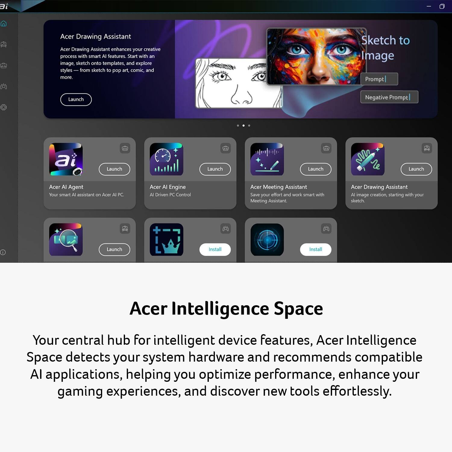 Acer Drawing Assistant  
Acer Drawing Assistant enhances your creative process with smart AI features. Start with an image, sketch onto templates, and explore styles from sketch to pop art, comic, and more.  
Launch  
Sketch to Image  
Prompt |  
Negative Prompt |  

Acer AI Agent  
Your smart AI assistant on Acer AI PC.  
Launch  

Acer AI Engine  
AI-Driven PC Control  
Launch  

Acer Meeting Assistant  
Save your effort and work smart with Meeting Assistant.  
Launch  

Acer Drawing Assistant  
AI image creation, starting with your sketch.  
Launch  

Acer Intelligence Space  
Your central hub for intelligent device features, Acer Intelligence Space detects your system hardware and recommends compatible AI applications, helping you optimize performance, enhance your gaming experiences, and discover new tools effortlessly.