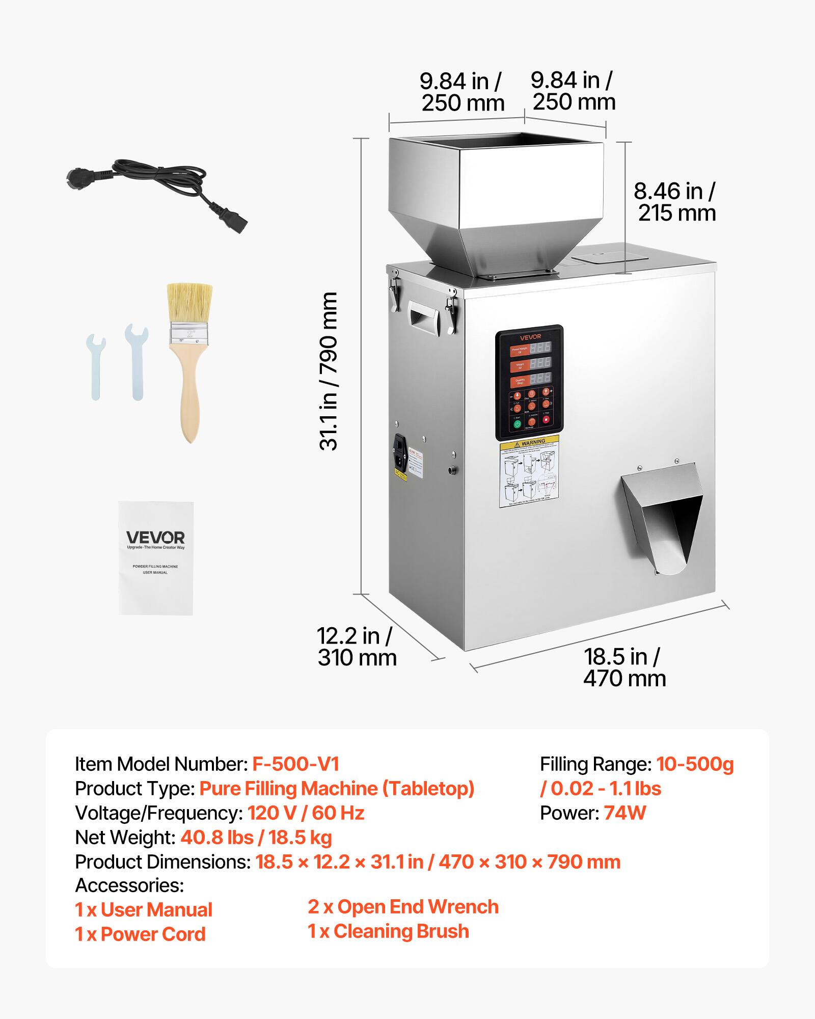 9.84 in / 250 mm  
8.46 in / 215 mm  
31.1 in / 790 mm  
12.2 in / 310 mm  
18.5 in / 470 mm  

Item Model Number: F-500-V1  
Filling Range: 10-500g / 0.02-1.1 lbs  
Product Type: Pure Filling Machine (Tabletop)  
Voltage/Frequency: 120 V / 60 Hz  
Power: 74W  
Net Weight: 40.8 lbs / 18.5 kg  
Product Dimensions: 18.5 x 12.2 x 31.1 in / 470 x 310 x 790 mm  

Accessories:  
1 x User Manual  
2 x Open End Wrench  
1 x Power Cord  
1 x Cleaning Brush