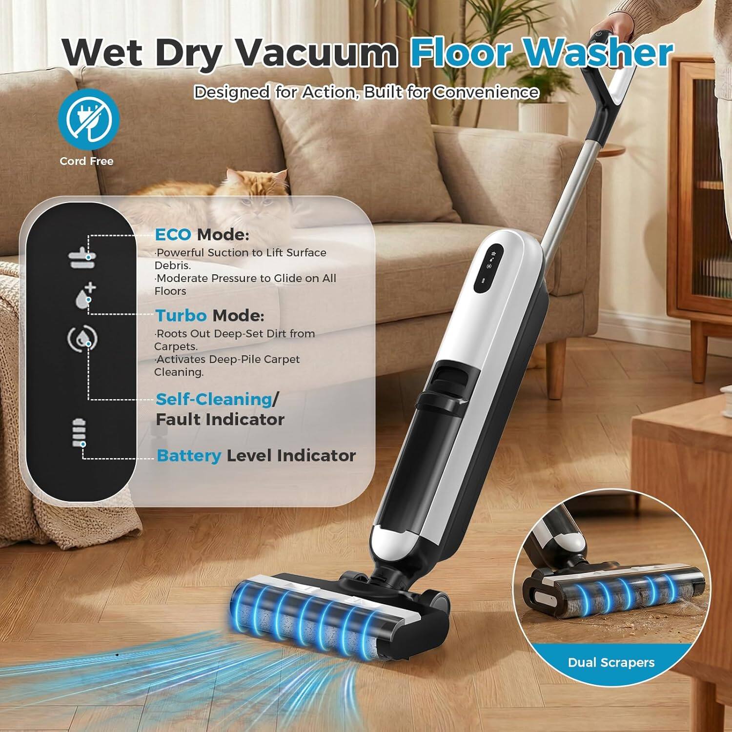 Wet Dry Vacuum Floor Washer  
Designed for Action, Built for Convenience  

Cord Free  

ECO Mode:  
- Powerful Suction to Lift Surface Debris  
- Moderate Pressure to Glide on All Floors  

Turbo Mode:  
- Roots Out Deep-Set Dirt from Carpets  
- Activates Deep-Pile Carpet Cleaning  

Self-Cleaning / Fault Indicator  
Battery Level Indicator  

Dual Scrapers