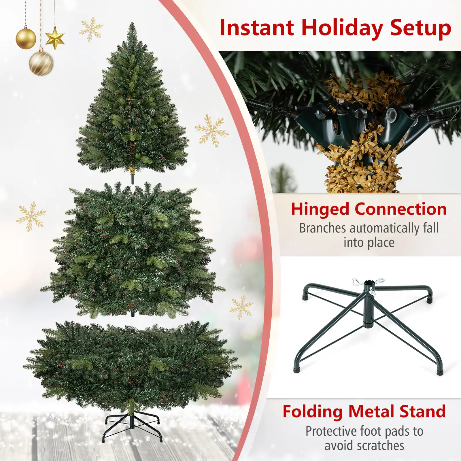 Instant Holiday Setup

Hinged Connection
Branches automatically fall into place

Folding Metal Stand
Protective foot pads to avoid scratches