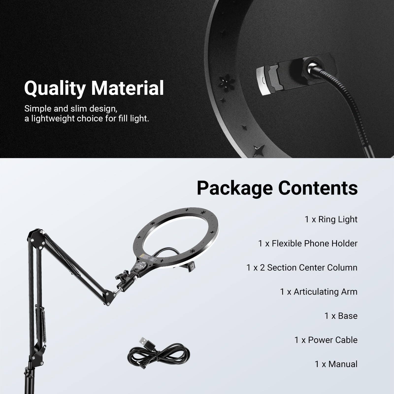 Quality Material  
Simple and slim design, a lightweight choice for fill light.  

Package Contents  
1 x Ring Light  
1 x Flexible Phone Holder  
1 x 2 Section Center Column  
1 x Articulating Arm  
1 x Base  
1 x Power Cable  
1 x Manual
