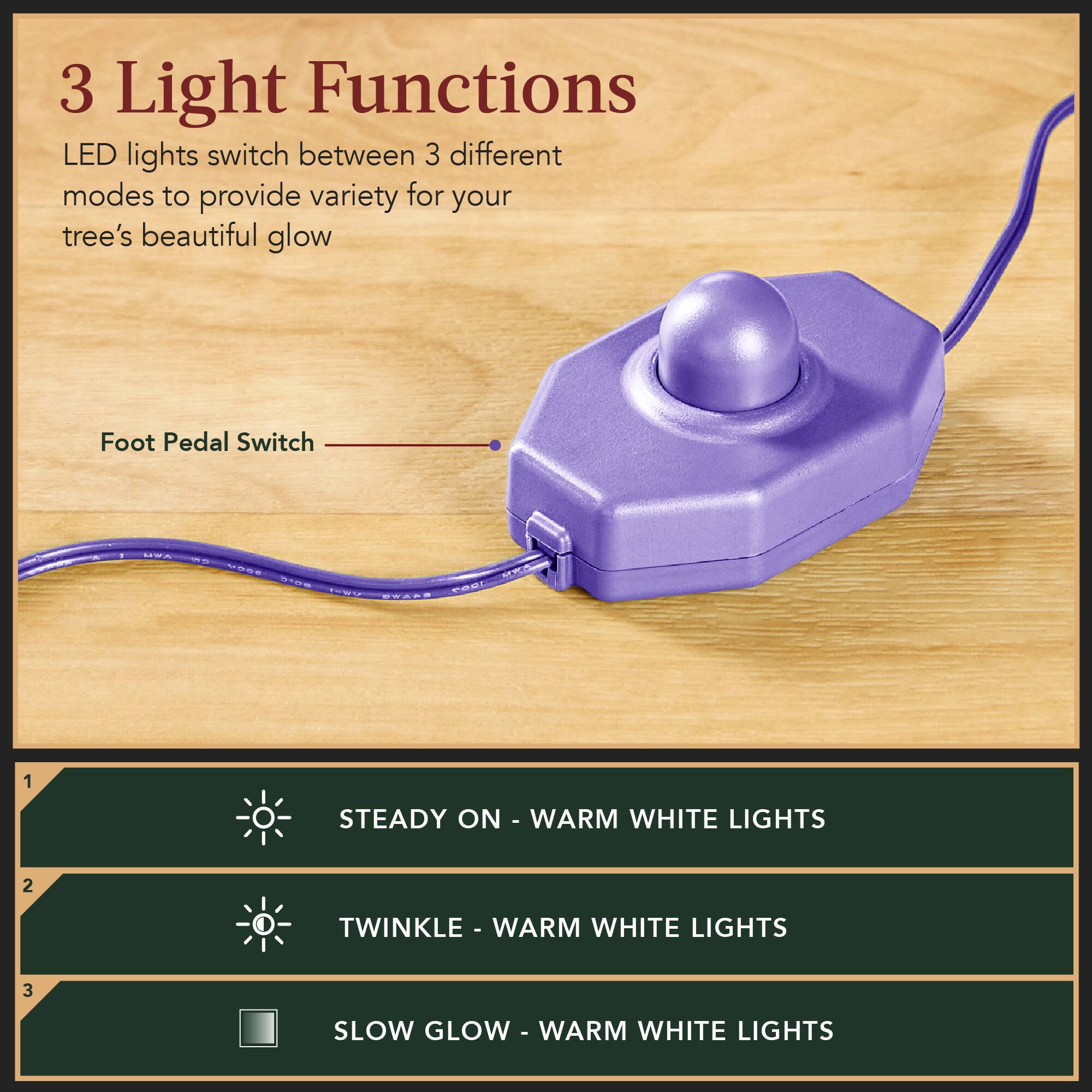 3 Light Functions  
LED lights switch between 3 different modes to provide variety for your tree's beautiful glow  

Foot Pedal Switch  

1. STEADY ON - WARM WHITE LIGHTS  
2. TWINKLE - WARM WHITE LIGHTS  
3. SLOW GLOW - WARM WHITE LIGHTS