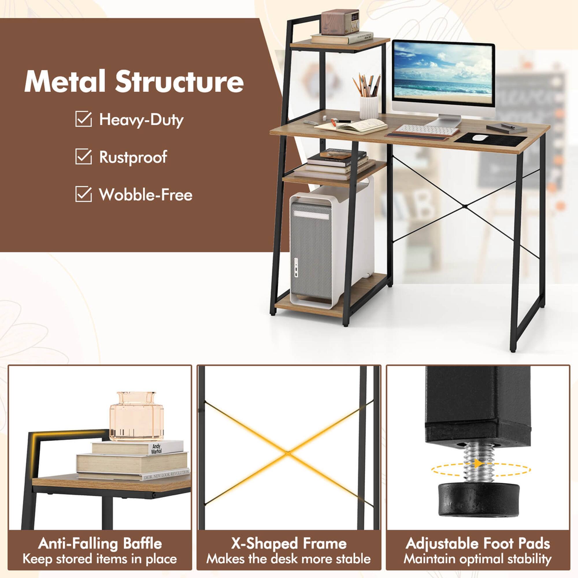 Metal Structure  
- Heavy-Duty  
- Rustproof  
- Wobble-Free  

Anti-Falling Baffle  
Keep stored items in place  

X-Shaped Frame  
Makes the desk more stable  

Adjustable Foot Pads  
Maintain optimal stability