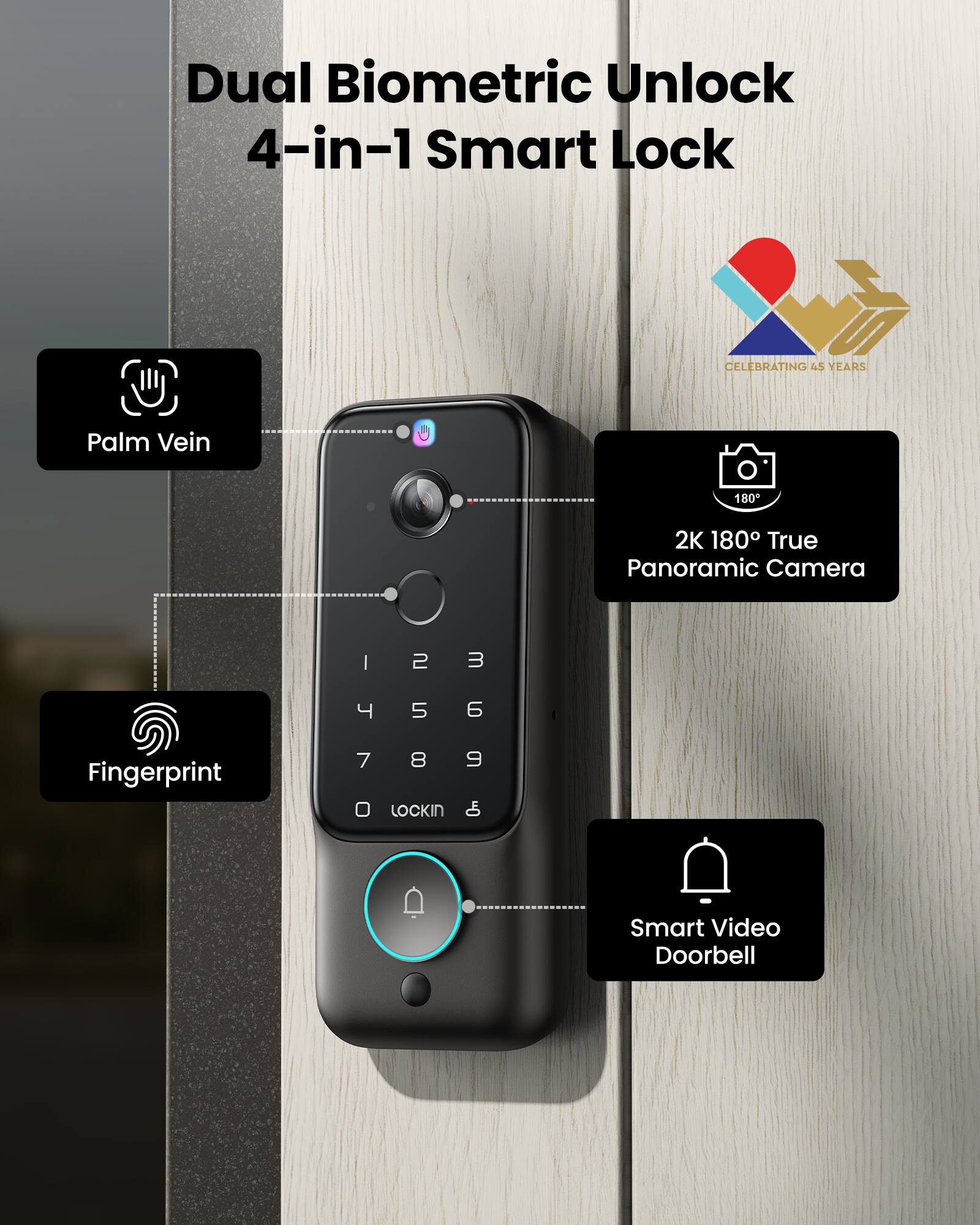 Dual Biometric Unlock 4-in-1 Smart Lock

CELEBRATING 45 YEARS

Palm Vein

2K 180° True Panoramic Camera

Fingerprint

Smart Video Doorbell