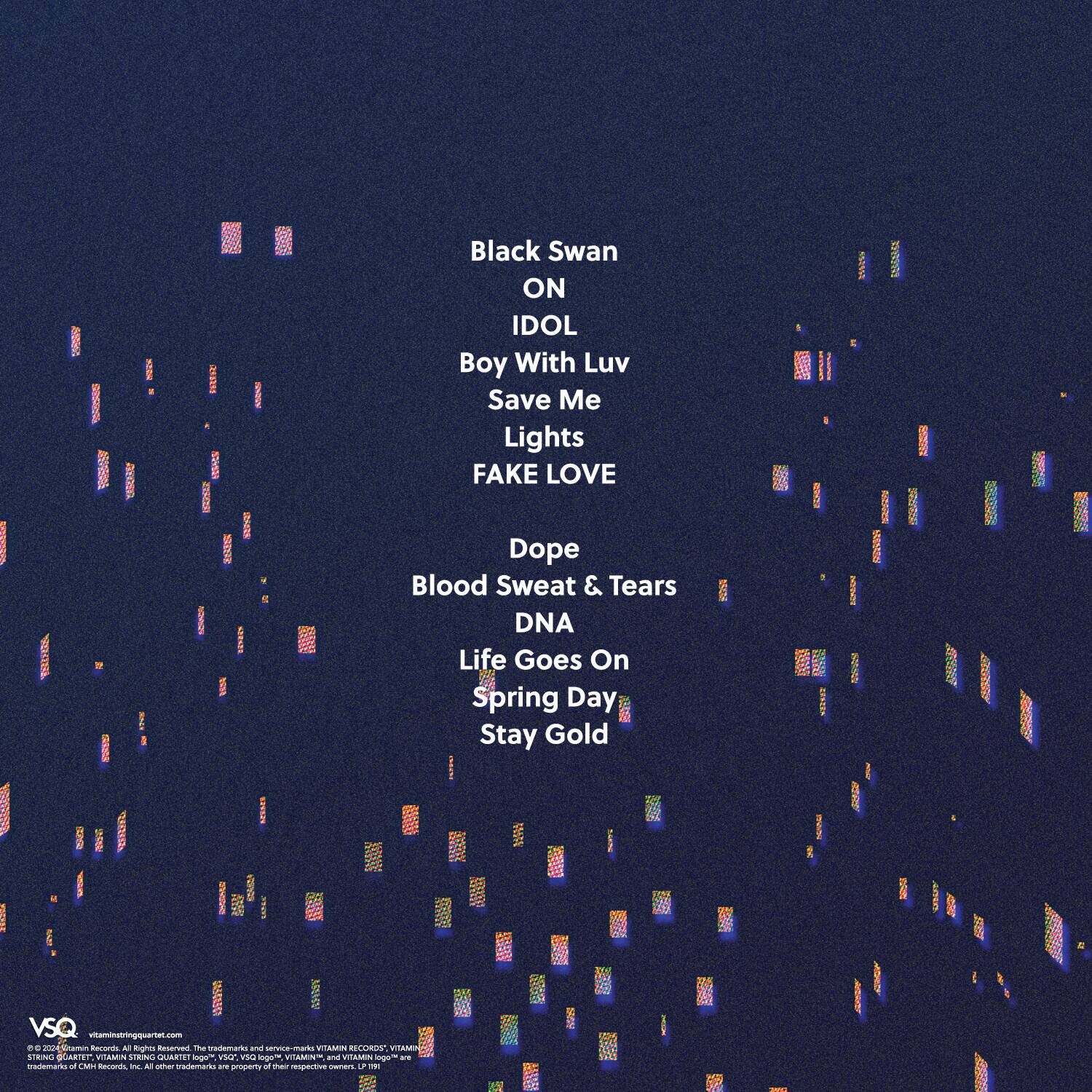 Black Swan  
ON  
IDOL  
Boy With Luv  
Save Me  
Lights  
FAKE LOVE  
Dope  
Blood Sweat & Tears  
DNA  
Life Goes On  
Spring Day  
Stay Gold  

vitaminatingquartet.com  

© 2024 Vitamin Records. All rights reserved. The trademarks and service marks of VITAMIN RECORDS, VITAMIN, and other Vitamin Records marks are trademarks of Vitamin Records, Inc. All other trademarks are a property of their respective owners.