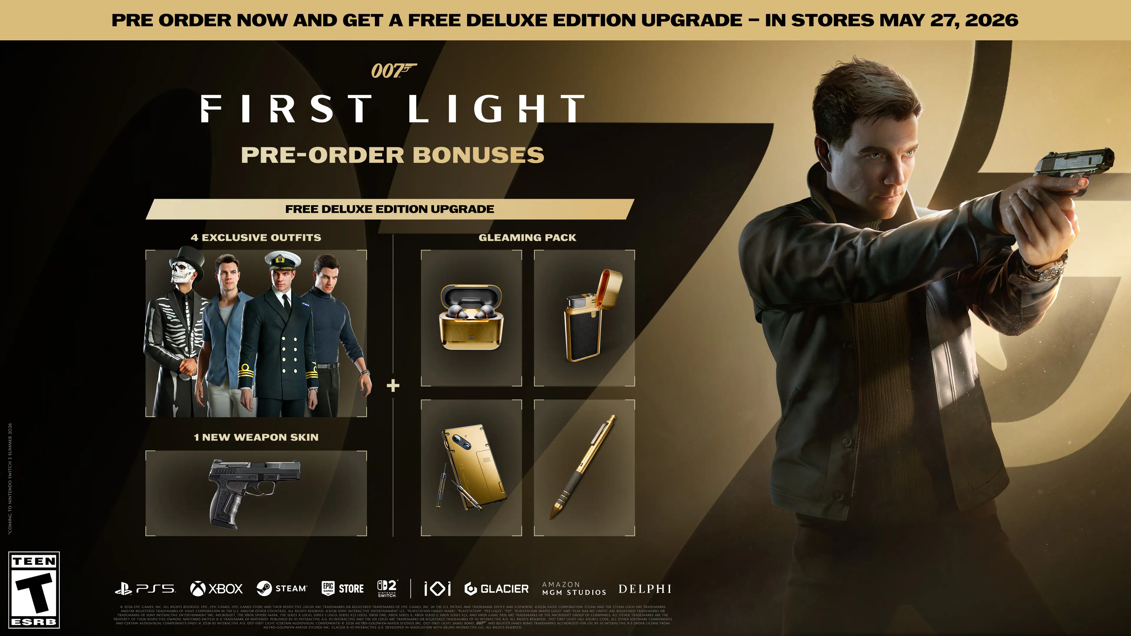 PRE ORDER NOW AND GET A FREE DELUXE EDITION UPGRADE - IN STORES MAY 27, 2026

007 FIRST LIGHT

PRE-ORDER BONUSES

FREE DELUXE EDITION UPGRADE

4 EXCLUSIVE OUTFITS

GLEAMING PACK

1 NEW WEAPON SKIN

TEEN ESRB

PS5 XBOX STEAM STORE

GLACIER MGM STUDIOS DELPHI

- - - - - - - - - - - - - - - - - - - - - - - - - - - - - - - - - - - - - - - - - - - - - - - - - - - - - - - - - - - - - - - - - - - - - - - - - - - - - - - - - - - - - - - - - - - - - - - - - - - - - - - - - - - - - - - - - - - - - - - - - - - - - - - - - - - - - - - - - - - - - - - - - - - - - - - - - - - - - -