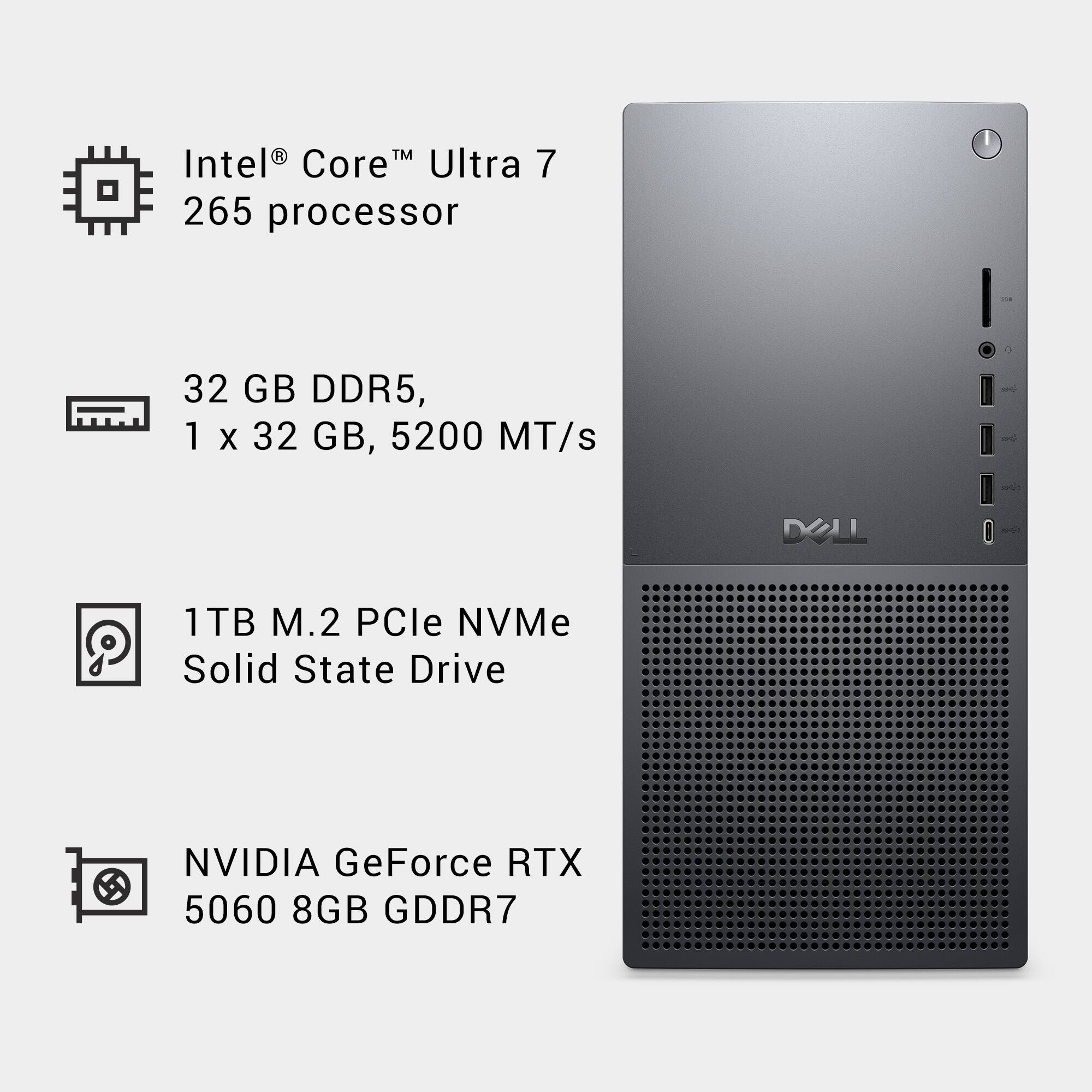 Intel® Core™ Ultra 7 265 processor

32 GB DDR5, 1 x 32 GB, 5200 MT/s

1TB M.2 PCIe NVMe Solid State Drive

NVIDIA GeForce RTX 5060 8GB GDDR7