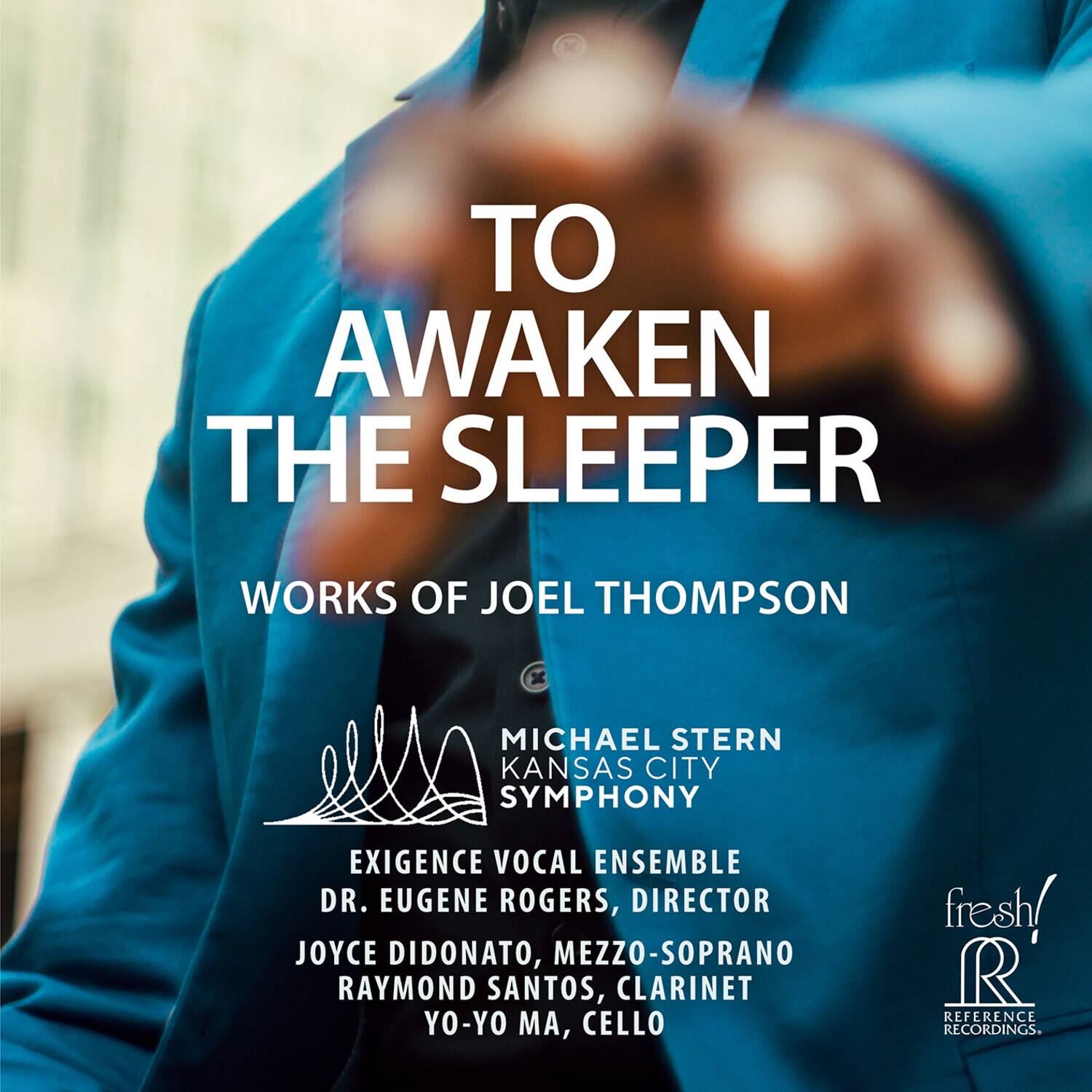 TO AWAKEN THE SLEEPER  
WORKS OF JOEL THOMPSON  
MICHAEL STERN KANSAS CITY SYMPHONY  
EXIGENCE VOCAL ENSEMBLE  
DR. EUGENE ROGERS, DIRECTOR  
JOYCE DIDONATO, MEZZO-SOPRANO  
RAYMOND SANTOS, CLARINET  
YO-YO MA, CELLO  
fresh!  
REFERENCE RECORDINGS
