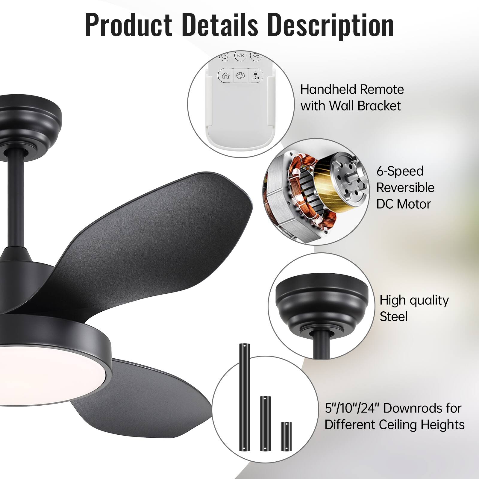 Product Details Description

- Handheld Remote with Wall Bracket
- 6-Speed Reversible DC Motor
- High quality Steel
- 5"/10"/24" Downrods for Different Ceiling Heights