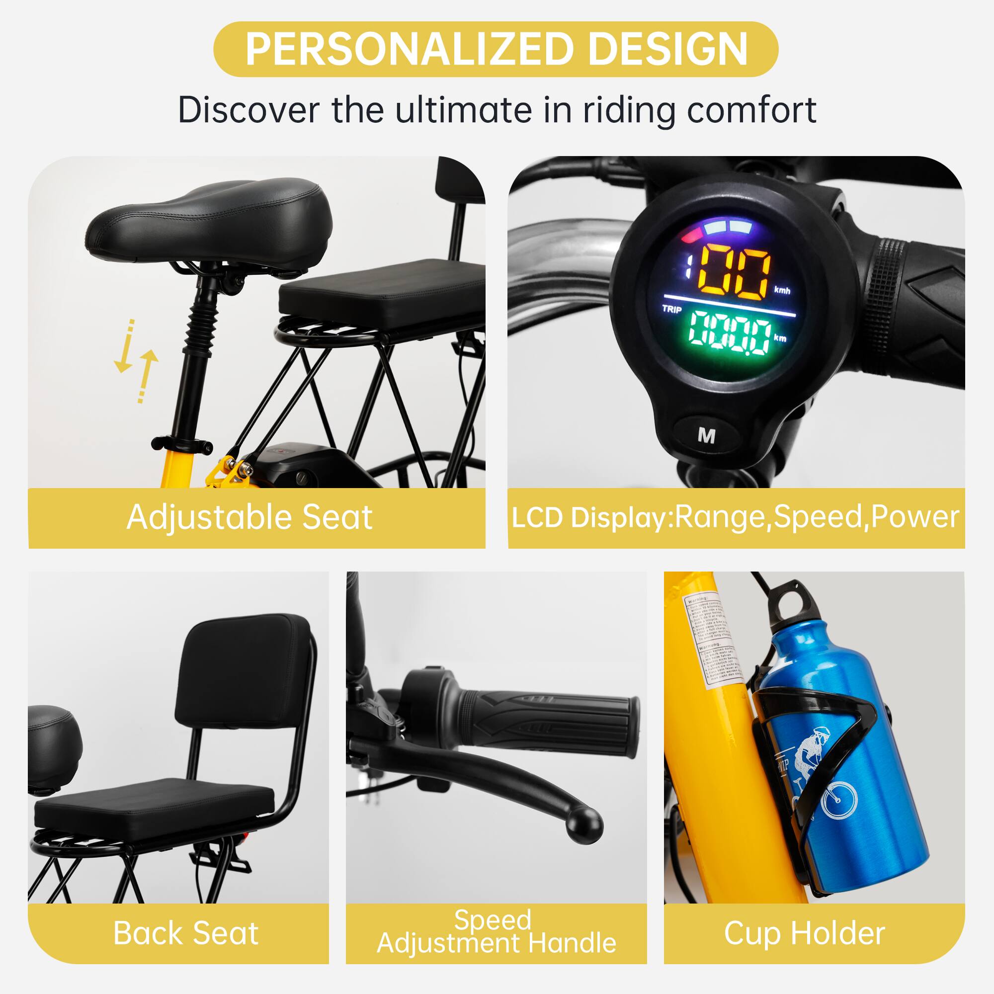 PERSONALIZED DESIGN  
Discover the ultimate in riding comfort  

Adjustable Seat  
LCD Display: Range, Speed, Power  
Back Seat  
Speed Adjustment Handle  
Cup Holder