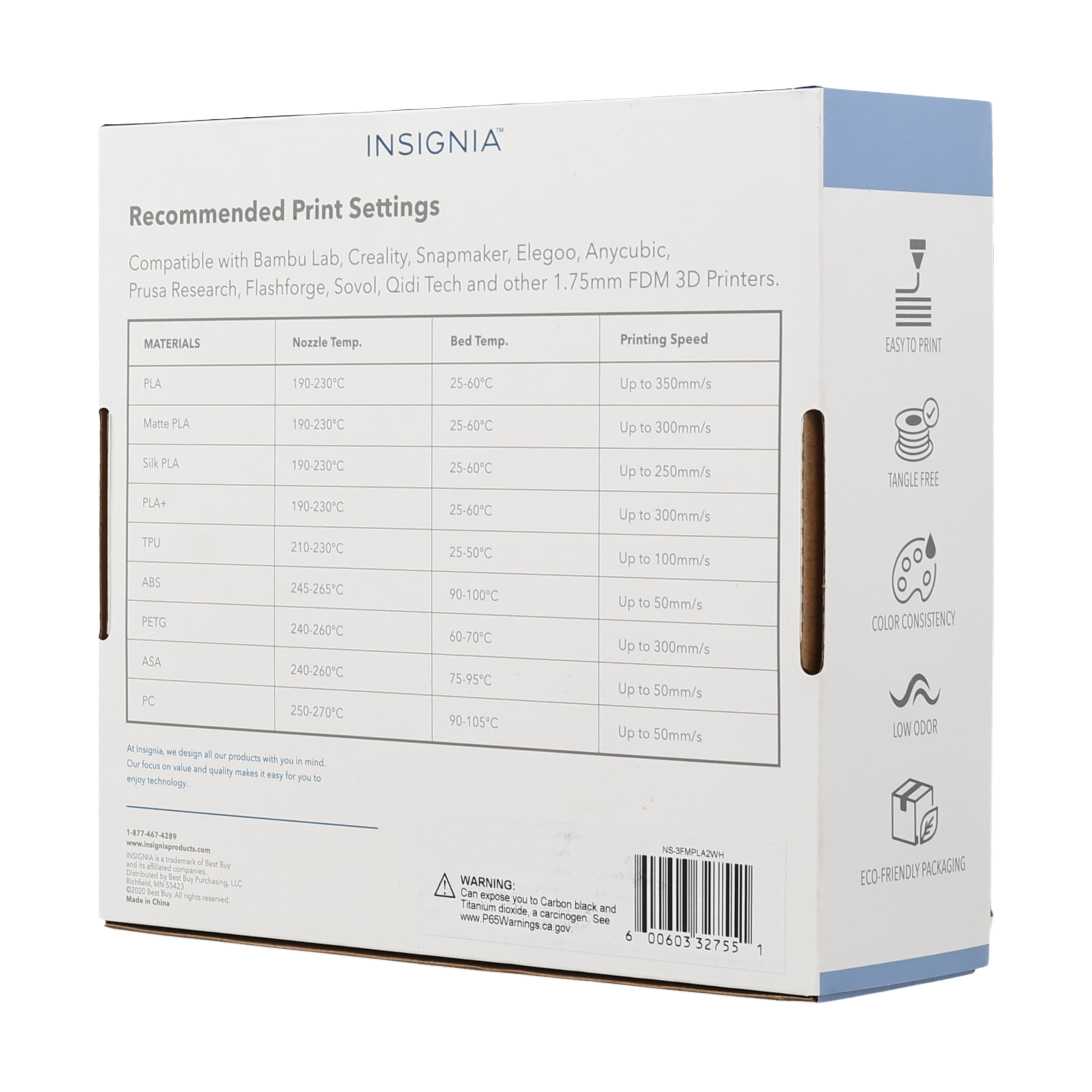 INSIGNIA Recommended Print Settings Compatible with Bambu Lab, Creality, Snapmaker, Elegoo, Anycubic, Sovol, Qidi Tech and other 1.75mm FDM 3D Printers. Prusa Research, Flashforge, MATERIALS Nozzle Temp. Bed Temp. Printing Speed EASY TO PRINT PLA 190-230C 25-60C Up to 350mm/s Matte PLA 190-230C 25-60C Up to 300mm/s Silk PLA PLA+ 190-230C 190-230C 25-60C 25-60C Up to 250mm/s Up to 300mm/s TANGLE FREE TPU 210-230C ABS 245-265C PETG 240-260C ASA 240-260C PC 250-270C At insignia, we design all our products with you in mind. Our focus on value and quality makes it easy for you to enjoy