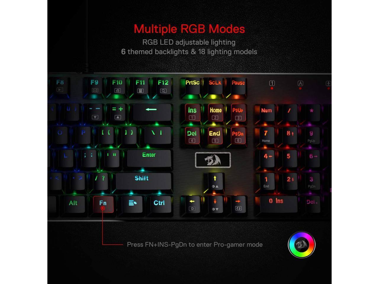 Multiple RGB Modes  
RGB LED adjustable lighting  
6 themed backlights & 18 lighting models  

F8  
F9  
F10  
F11  
F12  
PrtSc  
ScLk  
Pause  
1  
A  
Ins 1  
Home 2  
PgUp 3  
Num  
/  
C  
[  
]  
}  
I  
Del 4  
End 5  
PgDn 6  
7 Home  
8 +  
9 PgUp  
in  
:  
Enter  
4  
5  
6  
?  
Shift  
1 End  
2 &  
3 PgDn  
E  
Alt  
Fn  
Ctrl  
CD  
() Ins  
Del  

Press FN+INS-PgDn to enter Pro-gamer mode