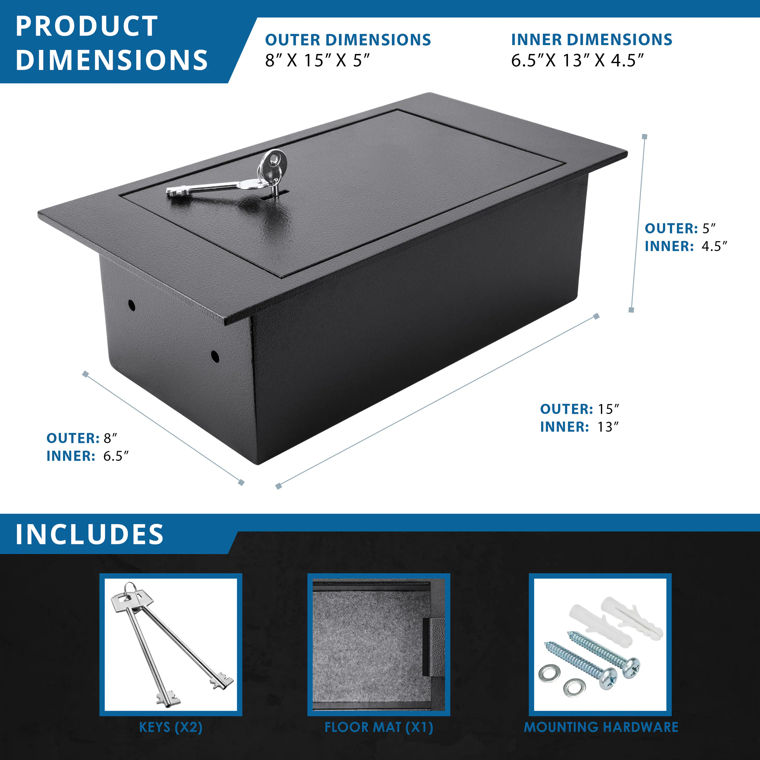 **PRODUCT DIMENSIONS**

- **OUTER DIMENSIONS:** 8" X 15" X 5"
- **INNER DIMENSIONS:** 6.5" X 13" X 4.5"

**INCLUDES**

- KEYS (X2)
- FLOOR MAT (X1)
- MOUNTING HARDWARE