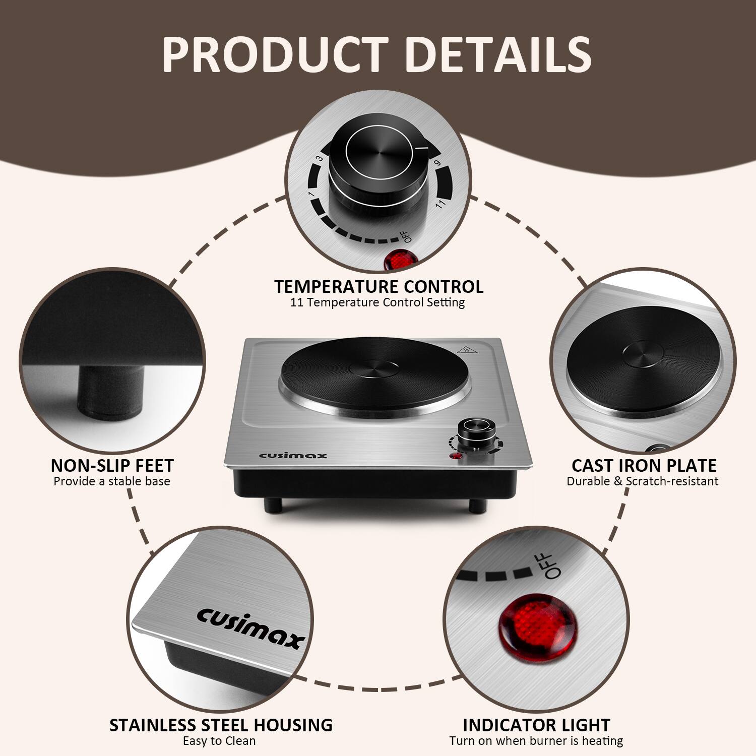 PRODUCT DETAILS

- TEMPERATURE CONTROL
  - 11 Temperature Control Setting

- NON-SLIP FEET
  - Provide a stable base

- CAST IRON PLATE
  - Durable & Scratch-resistant

- STAINLESS STEEL HOUSING
  - Easy to Clean

- INDICATOR LIGHT
  - Turn on when burner is heating