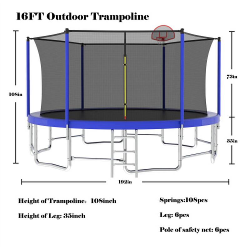 16FT Outdoor Trampoline  
73in  
108in  
35in  
192in  

Height of Trampoline: 108inch  
Height of Leg: 35inch  
Springs: 108pcs  
Leg: 6pcs  
Pole of safety net: 6pcs