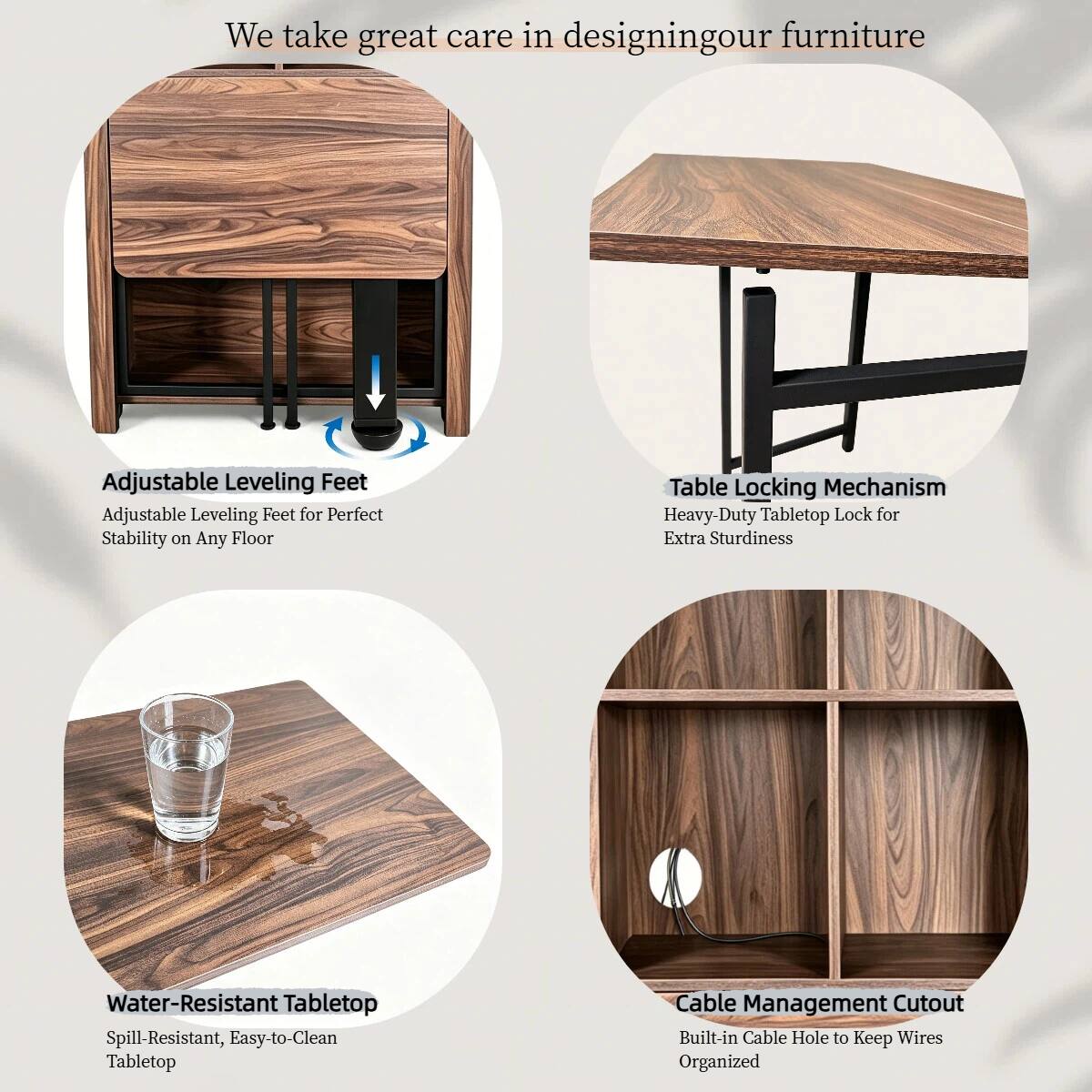 We take great care in designing our furniture

Adjustable Leveling Feet
Adjustable Leveling Feet for Perfect Stability on Any Floor

Table Locking Mechanism
Heavy-Duty Tabletop Lock for Extra Sturdiness

Water-Resistant Tabletop
Spill-Resistant, Easy-to-Clean Tabletop

Cable Management Cutout
Built-in Cable Hole to Keep Wires Organized