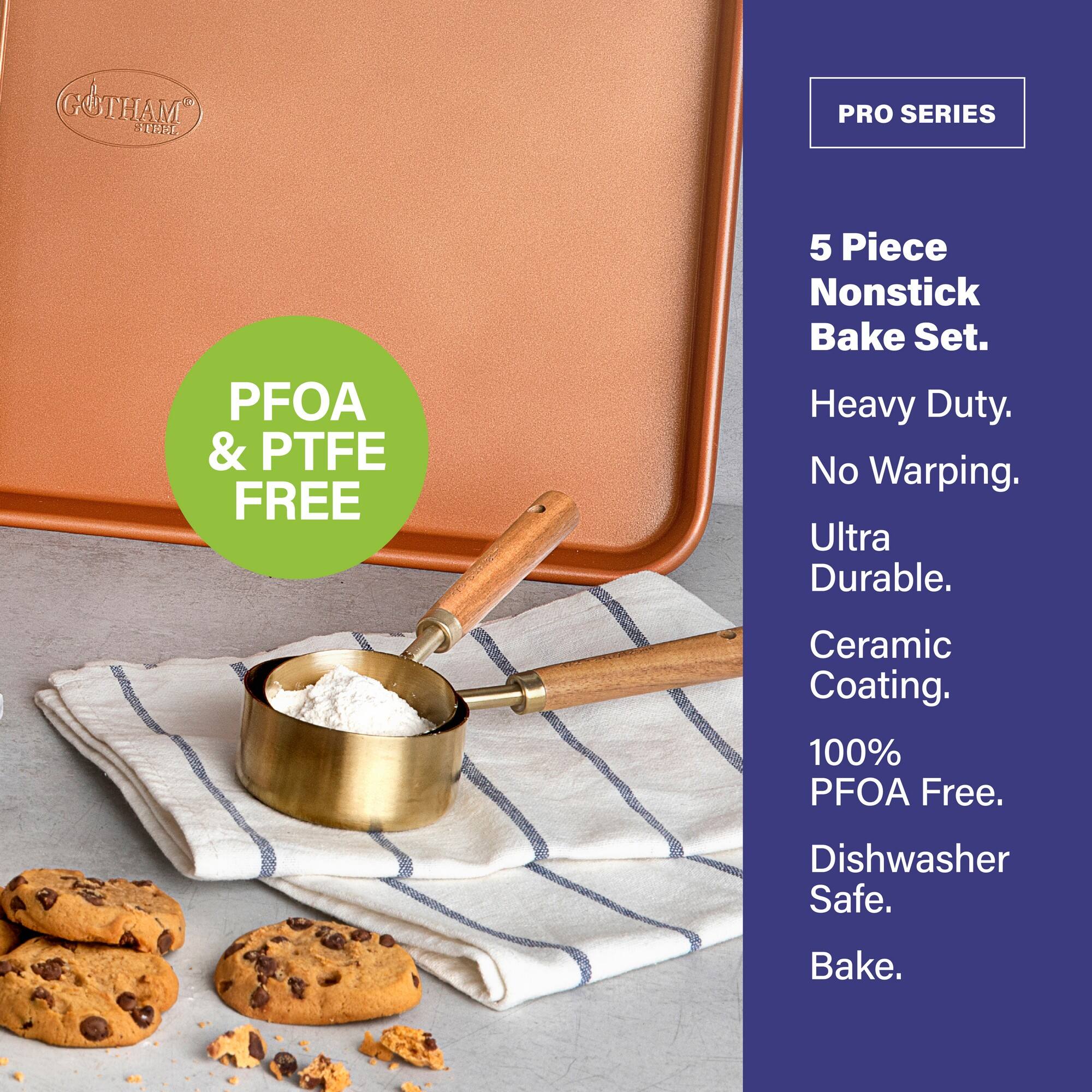 PFOA & PTFE FREE
GOTHAM 1 HE PRO SERIES 5 Piece Nonstick Bake Set.
Heavy Duty.
No Warping.
Ultra Durable.
Ceramic Coating.
100% PFOA Free.
Dishwasher Safe.
Bake.