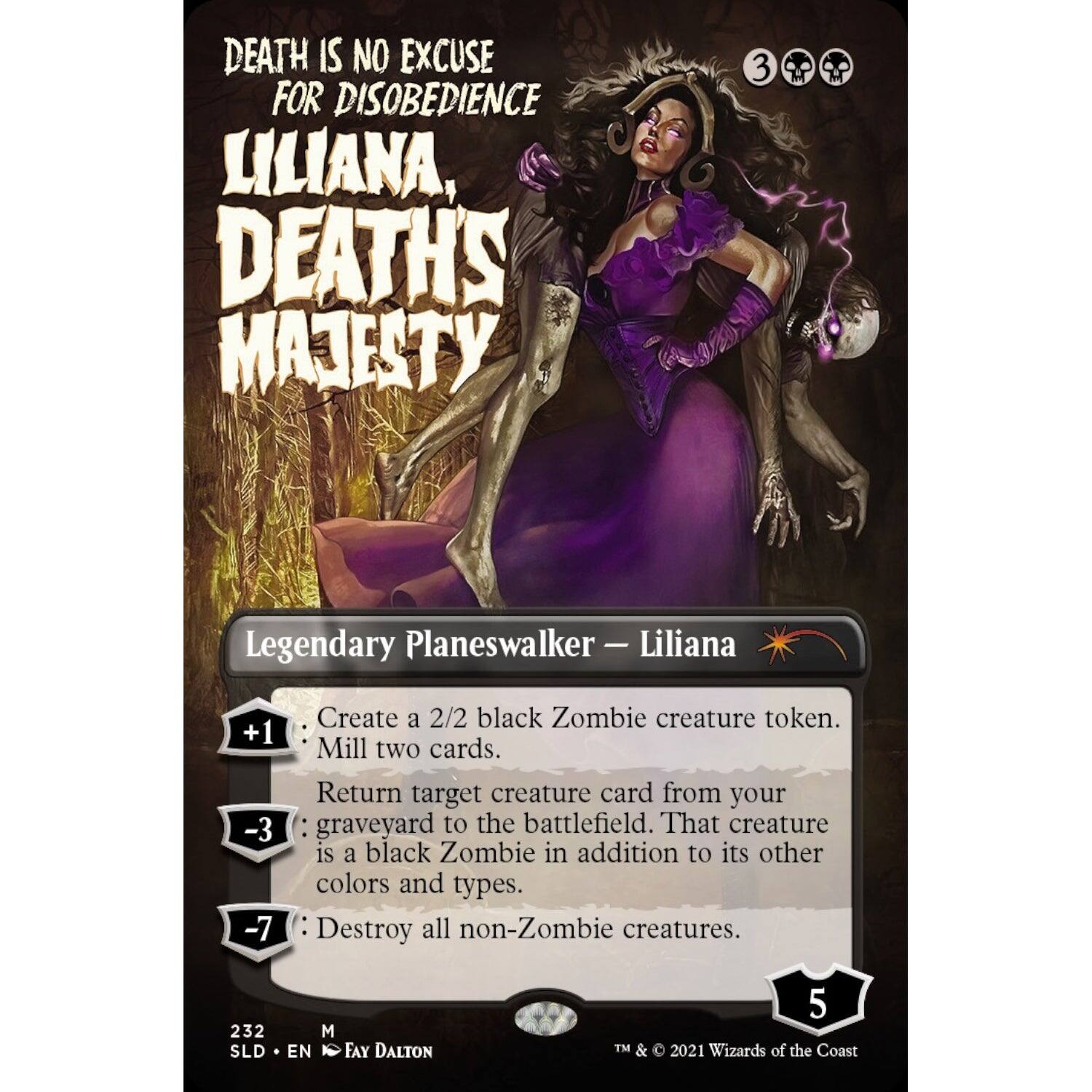 DEATH IS NO EXCUSE FOR DISOBEDIENCE  
LILIANA, DEATH'S MAJESTY  

Legendary Planeswalker - Liliana  

+1: Create a 2/2 black Zombie creature token.  
+1: Mill two cards.  
-3: Return target creature card from your graveyard to the battlefield. That creature is a black Zombie in addition to its other colors and types.  
-7: Destroy all non-Zombie creatures.  

232 SLD M EN FAY DALTON  
TM & © 2021 Wizards of the Coast