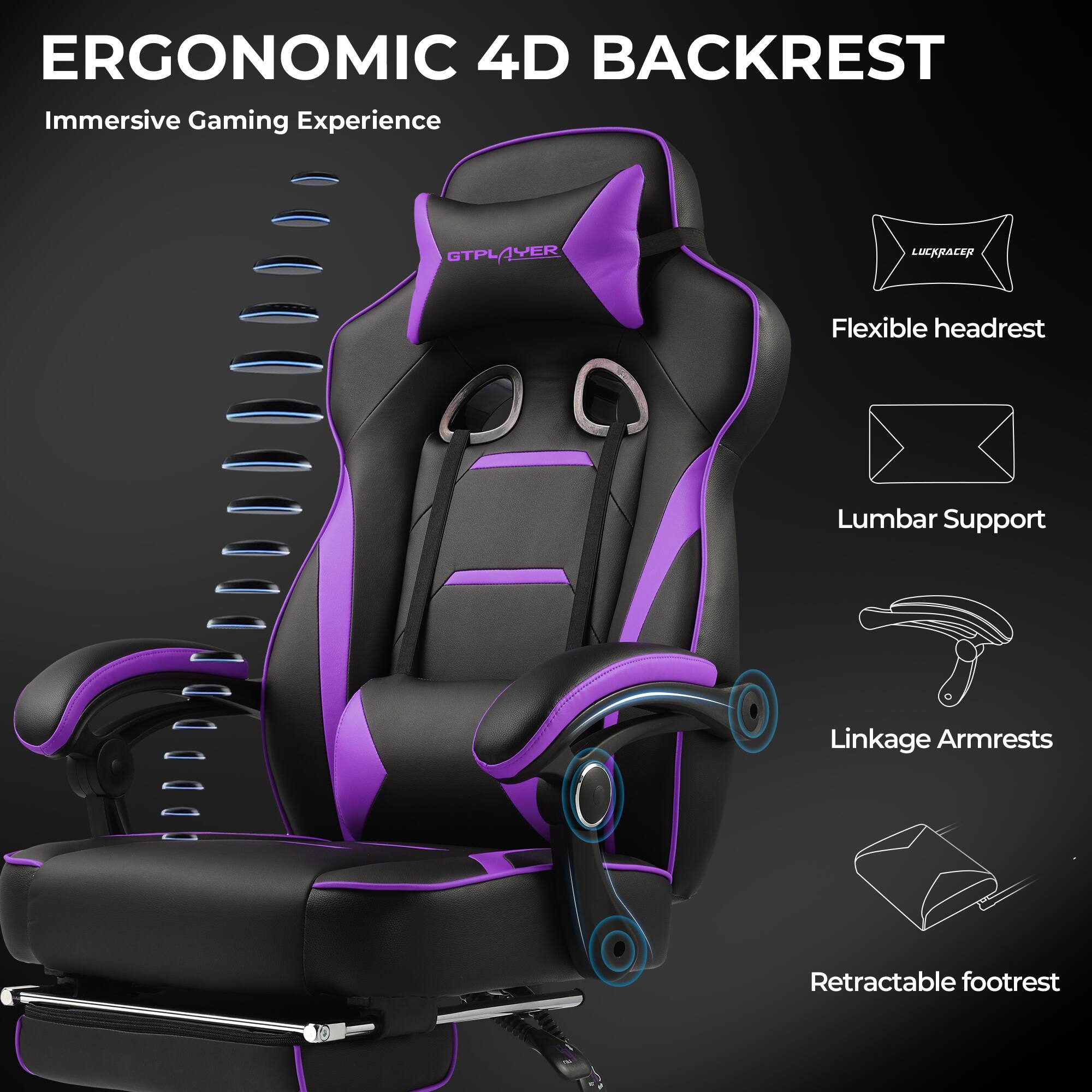 ERGONOMIC 4D BACKREST  
Immersive Gaming Experience  

- Flexible headrest  
- Lumbar Support  
- Linkage Armrests  
- Retractable footrest