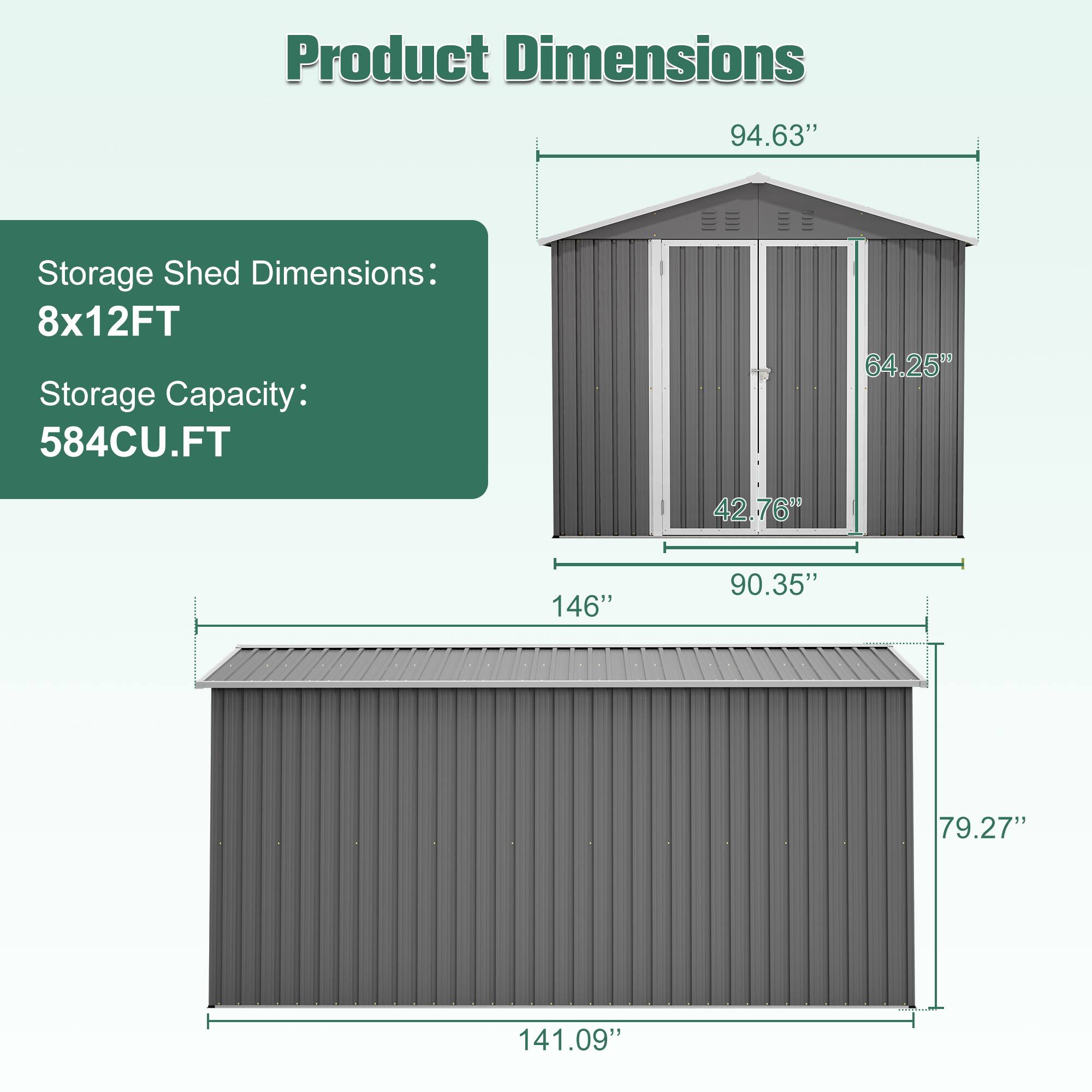 Product Dimensions:  
Storage Shed Dimensions: 8x12FT  
Storage Capacity: 584CU.FT  

- 94.63"  
- 64.25"  
- 42.76"  
- 146"  
- 90.35"  
- 79.27"  
- 141.09"