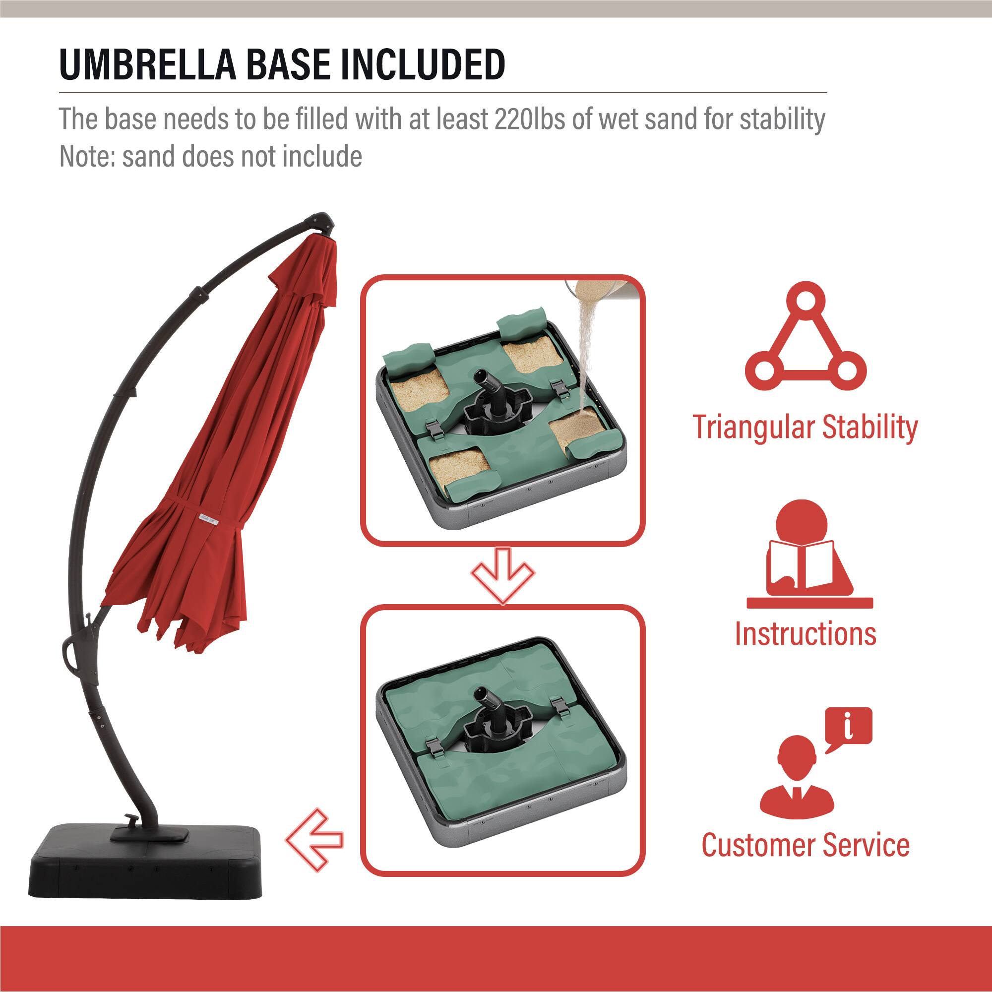 UMBRELLA BASE INCLUDED

The base needs to be filled with at least 220lbs of wet sand for stability  
Note: sand does not include

- Triangular Stability
- Instructions
- Customer Service