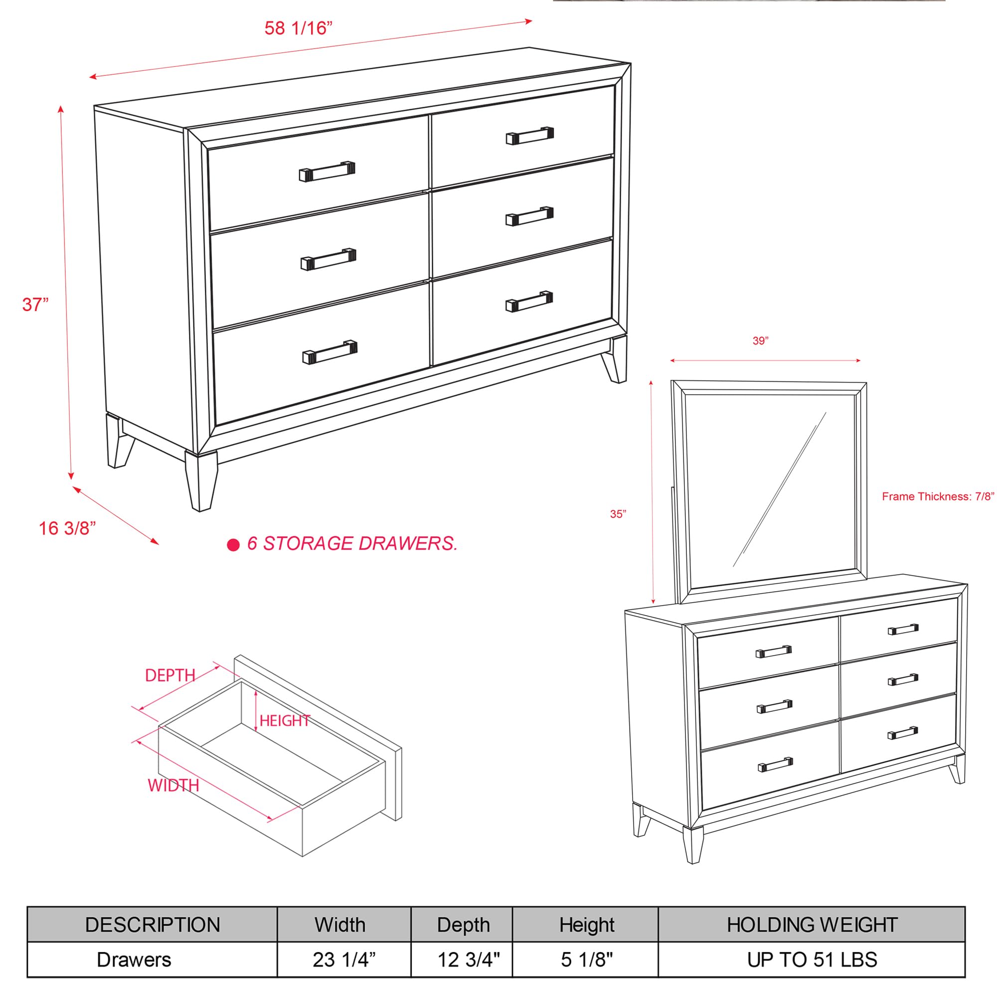 58 1/16"  
37"  
16 3/8"  
39"  
35"  

6 STORAGE DRAWERS.  

Frame Thickness: 7/8"  

DESCRIPTION  
Width  
Depth  
Height  
HOLDING WEIGHT  

Drawers  
23 1/4"  
12 3/4"  
5 1/8"  
UP TO 51 LBS