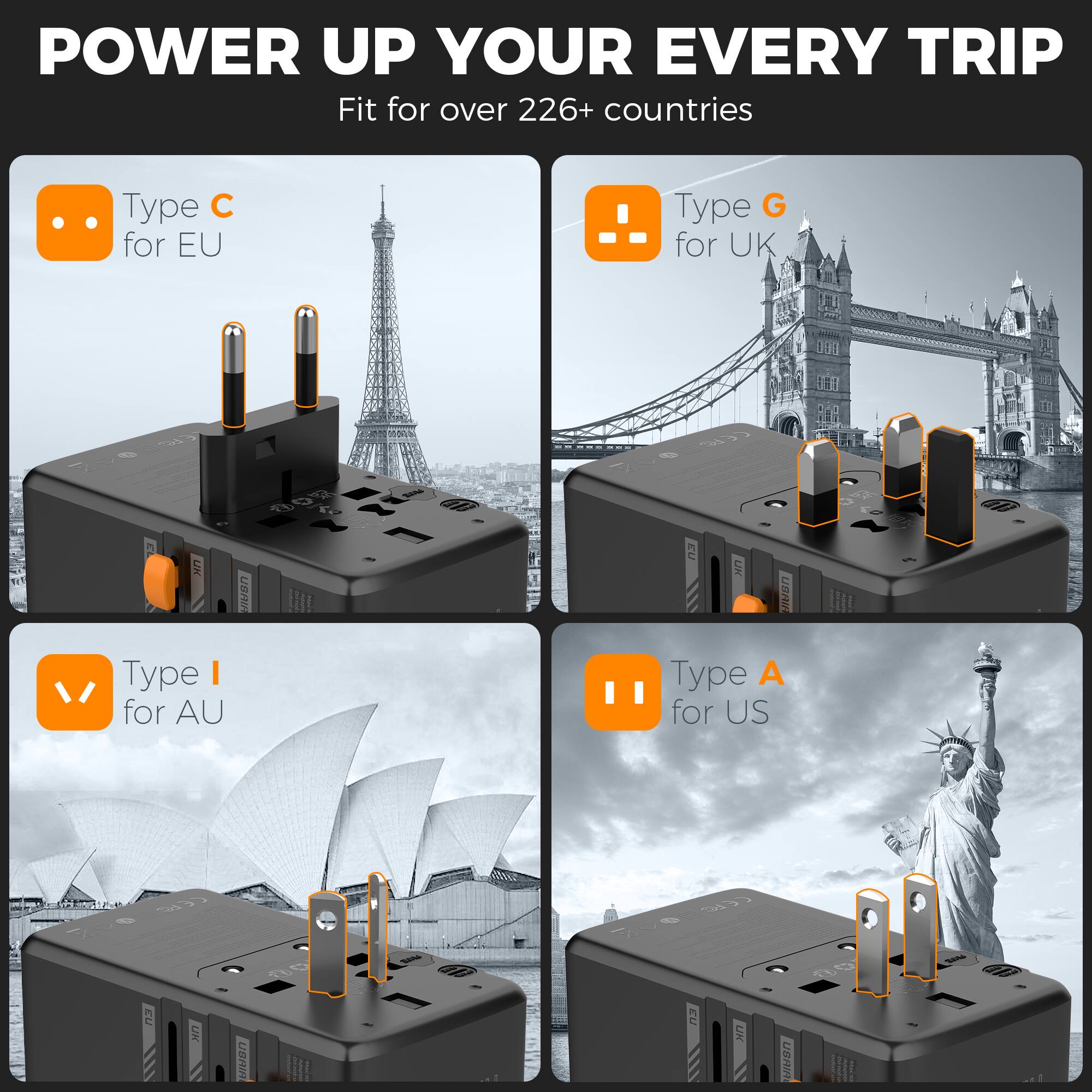 POWER UP YOUR EVERY TRIP  
Fit for over 226+ countries  
Type C for EU  
Type G for UK  
Type I for AU  
Type A for US