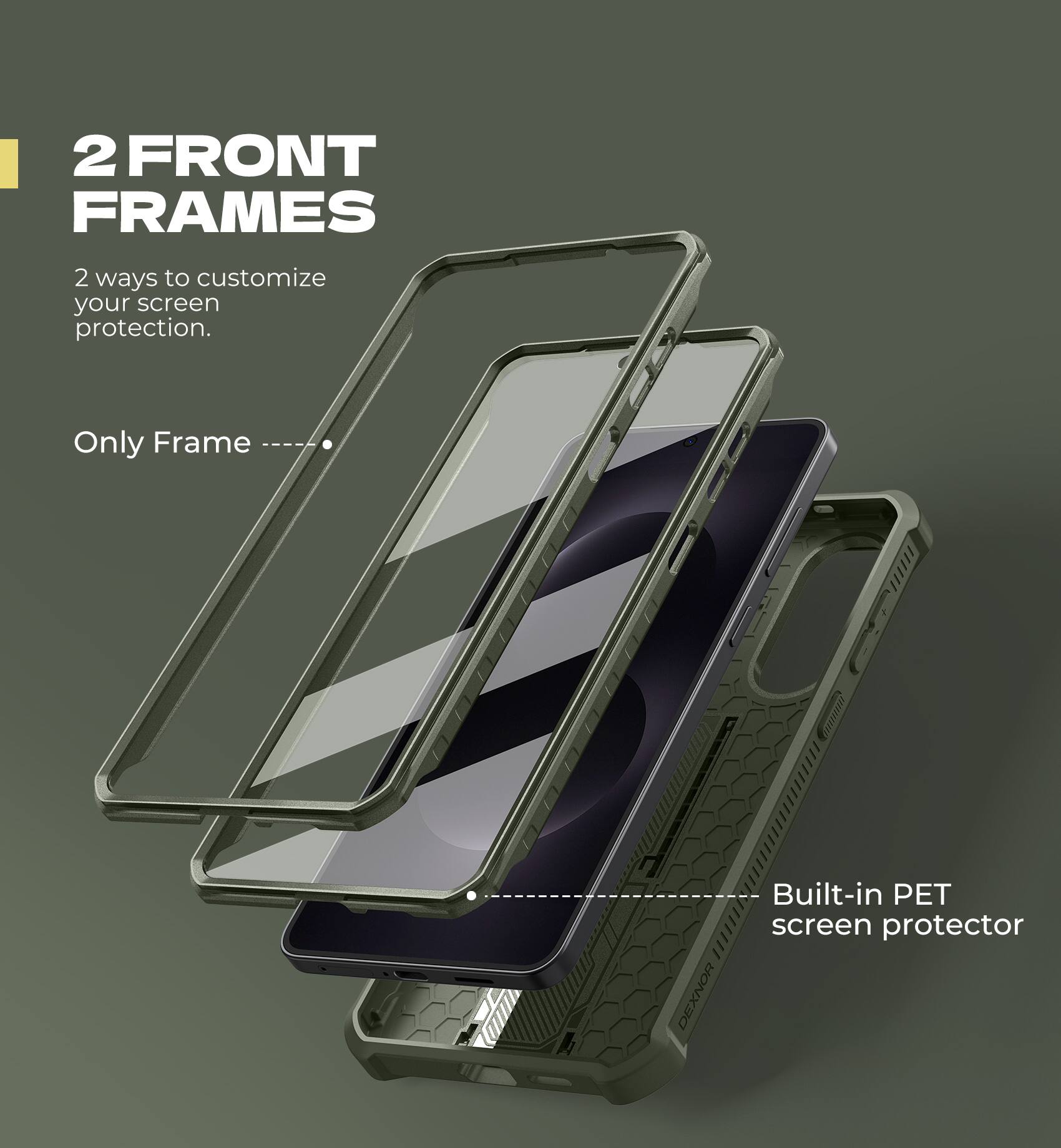 2 FRONT FRAMES
2 ways to customize your screen protection.
Only Frame
Built-in PET screen protector